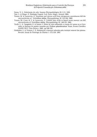 223Resíduos Orgânicos e Solarização para o Controle das Doenças
do Feijoeiro Causadas por Sclerotium rolfsii
Sousa, N. L. Solarização do solo. Summa Phytopathologica 20: 3-15. 1994.
Taiz, L. & Zeiger, E. Fisiologia Vegetal. 3.ed. Porto Alegre. Artmed. 2004.
Tenuta, M. & Lazarovits, G. Ammonia and nitrous acid from nitrogenous amendments kill the
microesclerotia of Verticillium dahliae. Phytopathology 92: 255-264. 2002.
Tenuta, M.; Conn, K. L. & Lazarovits, G. Volatile fatty acids in liquid swine manure can kill
microsclerotia of Verticillium dahliae. Phytopathology 92: 548-552. 2002.
Tirelli, L. A.; Sangaletti, E. & Santos, I. Efeito de solo submetido à criação de suínos ao ar livre
sobre as doenças do pepino causadas por Pythium aphanidermatum. Anais, Evento Científico
SAEPE/JICC, Pato Branco. 2003. pp.189-192.
Zambolim, L. & Ventura, J. A. Resistência a doenças induzida pela nutrição mineral das plantas.
Revisão Anual de Patologia de Plantas 1: 275-318. 1993.
 
