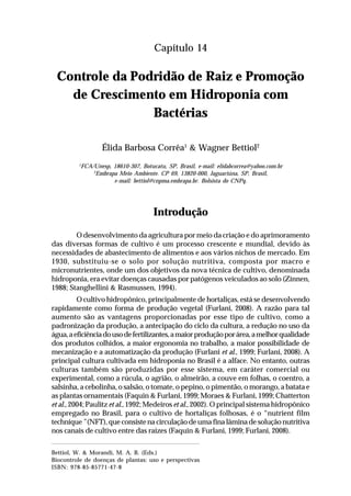 225Controle da Podridão de Raiz e Promoção
de Crescimento em Hidroponia com Bactérias
Capítulo 14
Controle da Podridão de Raiz e Promoção
de Crescimento em Hidroponia com
Bactérias
Élida Barbosa Corrêa1
& Wagner Bettiol2
1
FCA/Unesp, 18610-307, Botucatu, SP, Brasil, e-mail: elidabcorrea@yahoo.com.br
2
Embrapa Meio Ambiente. CP 69, 13820-000, Jaguariúna, SP, Brasil,
e-mail: bettiol@cnpma.embrapa.br. Bolsista do CNPq.
Introdução
O desenvolvimento da agricultura por meio da criação e do aprimoramento
das diversas formas de cultivo é um processo crescente e mundial, devido às
necessidades de abastecimento de alimentos e aos vários nichos de mercado. Em
1930, substituiu-se o solo por solução nutritiva, composta por macro e
micronutrientes, onde um dos objetivos da nova técnica de cultivo, denominada
hidroponia, era evitar doenças causadas por patógenos veiculados ao solo (Zinnen,
1988; Stanghellini & Rasmussen, 1994).
O cultivo hidropônico, principalmente de hortaliças, está se desenvolvendo
rapidamente como forma de produção vegetal (Furlani, 2008). A razão para tal
aumento são as vantagens proporcionadas por esse tipo de cultivo, como a
padronização da produção, a antecipação do ciclo da cultura, a redução no uso da
água,aeficiênciadousodefertilizantes,amaiorproduçãoporárea,amelhorqualidade
dos produtos colhidos, a maior ergonomia no trabalho, a maior possibilidade de
mecanização e a automatização da produção (Furlani et al., 1999; Furlani, 2008). A
principal cultura cultivada em hidroponia no Brasil é a alface. No entanto, outras
culturas também são produzidas por esse sistema, em caráter comercial ou
experimental, como a rúcula, o agrião, o almeirão, a couve em folhas, o coentro, a
salsinha, a cebolinha, o salsão, o tomate, o pepino, o pimentão, o morango, a batata e
as plantas ornamentais (Faquin & Furlani, 1999; Moraes & Furlani, 1999; Chatterton
et al., 2004; Paulitz et al., 1992; Medeiros et al., 2002). O principal sistema hidropônico
empregado no Brasil, para o cultivo de hortaliças folhosas, é o “nutrient film
technique” (NFT), que consiste na circulação de uma fina lâmina de solução nutritiva
nos canais de cultivo entre das raízes (Faquin & Furlani, 1999; Furlani, 2008).
Bettiol, W. & Morandi, M. A. B. (Eds.)
Biocontrole de doenças de plantas: uso e perspectivas
ISBN: 978-85-85771-47-8
 
