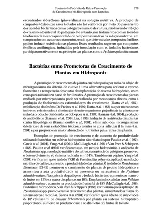 229Controle da Podridão de Raiz e Promoção
de Crescimento em Hidroponia com Bactérias
encontrados sideróforos (pioverdinas) na solução nutritiva. A produção de
compostos tóxicos por esses isolados não foi verificada por meio do pareamento
dos isolados bacterianos com o patógeno em meio de cultura, não havendo inibição
do crescimento micelial do patógeno. No entanto, nos tratamentos com os isolados
foi observada elevada quantidade de compostos fenólicos na solução nutritiva, em
comparaçãocomosoutrostratamentos,sendoquedeterminadoscompostosfenólicos
podem induzir resistência nas plantas. Esses resultados sugerem que compostos
fenólicos antifúngicos, induzidos pela inoculação com os isolados bacterianos
participaram ativamente na proteção das plantas contra Pythium aphanidermatum.
Bactérias como Promotoras de Crescimento de
Plantas em Hidroponia
A promoção de crescimento de plantas em hidroponia por meio da adição de
microrganismos no sistema de cultivo é uma alternativa para acelerar o retorno
financeiro e a recuperação dos custos de implantação do sistema hidropônico, assim
como para racionalizar o uso de fertilizantes. A promoção de crescimento das plantas
mediada por microrganismos pode ser realizada por mecanismos diretos, como a
produção de fitohormônios estimuladores do crescimento (Datta et al., 1982),
mobilização do fosfato (De Freitas et al., 1997; Datta et al., 1982) ou por mecanismos
indiretos, relacionados à eliminação de microrganismos prejudiciais às plantas por
meiodaproduçãodesideróforos(Kloepper et al.,1988;Harmanetal.,2004),produção
de antibióticos (Harman et al., 2004; Luz, 1996), indução de resistência das plantas
contra fitopatógenos (Ramamoorthy et al., 2001), eliminação dos microrganismos
deletérios e de seus metabólitos tóxicos presentes na zona radicular (Harman et al.,
2004) e por proporcionar maior absorção de nutrientes pelas raízes das plantas.
Exemplos de promoção de crescimento e de aumento de produtividade
utilizando bactérias em cultivo hidropônico são relatados por Paulitz et al. (1992),
García et al. (2004), Yang et al. (2004), McCullagh et al. (1996) e Van Peer & Schippers
(1988). Paulitz et al. (1992) verificaram que, em pepino hidropônico, a aplicação de
Pseudomonas spp.nasoluçãonutritivadecultivo,naausênciadopatógeno,promoveu
o desenvolvimento do sistema radicular em 134%. Também em pepino, Yang et al.
(2004) verificaram que o isolado PKB1 de Paenibacillus polymyxa, aplicado na solução
nutritivadecultivo,aumentouaprodutividadedasplantas.OisoladodePseudomonas
fluorescens (63-49) promoveu o crescimento de plantas de pepino hidropônico e
aumentou a sua produtividade na presença ou na ausência de Pythium
aphanidermatum. Na ausência do patógeno o isolado bacteriano aumentou o numero
de frutos em 12% e a massa das plantas em 18%. Em plantas inoculadas com Pythium
aphanidermatum o aumento na produção de frutos foi de 18% (McCullagh et al., 1996).
Em tomate hidropônico, Van Peer & Schippers (1988) verificaram que a aplicação de
Pseudomonas spp. promoveram o crescimento das plantas, aumentando a massa do
sistema aéreo e radicular. García et al. (2004) verificaram que a adição de suspensões
de 108
células/ml de Bacillus licheniformis por planta em sistema hidropônico
proporcionou aumento na produtividade e no diâmetro dos frutos de tomate.
 
