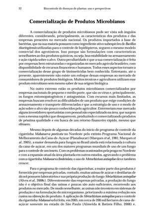 22 Biocontrole de doenças de plantas: uso e perspectivas
Comercialização de Produtos Microbianos
A comercialização de produtos microbianos pode ser vista sob ângulos
diferentes, considerando, principalmente, as características dos produtos e das
empresas presentes no mercado nacional. Os produtos importados à base de
bactérias,quenasuamaioriapossuemcomoingredienteativosubespéciesdeBacillus
thuringiensis utilizadas para o controle de lepidópteros, seguem o mesmo modelo
comercial dos agrotóxicos. Isso porque são formulações com características
semelhantes as dos produtos químicos, ou seja, boa estabilidade no armazenamento
e ação rápida sobre o alvo. Outra peculiaridade é que a sua comercialização é feita
por empresas bem estruturadas e organizadas no mercado agrícola brasileiro, com
disponibilidade de recursos financeiros e humanos. Todos esses aspectos tornam a
comercialização desse grupo de bioinseticidas bem conhecida. Entretanto, até o
presente, aparentemente não existe um enfoque dessas empresas ao mercado de
consumidores de produtos biológicos. Muitos técnicos e agricultores utilizam esse
produto microbiano sem mesmo saber de sua origem biológica.
No outro extremo estão os produtos microbianos comercializados por
empresas nacionais de pequeno e médio porte, que são os vírus e, principalmente,
os fungos entomopatogênicos e antagonistas. Com recursos mais limitados, as
empresas buscam resolver as dificuldades de um produto que exige condições de
armazenamento e transporte diferenciadas e que a estratégia de uso e o modo de
ação sobre o alvo são pouco conhecidos pelo agricultor. Entremeiam esse mercado
alguns investidores oportunistas com pessoal não especializado na área, que surgem
com a mesma rapidez que desaparecem, produzindo e comercializando produtos
de péssima qualidade e em busca de um retorno financeiro rápido, mesmo que
efêmero.
Mesmo depois de algumas décadas do início do programa de controle da
cigarrinha Mahanarva posticata no Nordeste pelo extinto Programa Nacional de
Melhoramento da Cana-de-Açúcar (Planalsucar) (Marques et al., 1981; Marques et
al., 2005), a maior demanda para fungos no Brasil ainda está relacionada à cultura
da cana-de-açúcar, em um dos maiores programas mundiais de uso de um fungo
para o controle de um inseto. Com os problemas ocasionados pela praga no Nordeste
e com a expansão atual da área plantada em outros estados, agravando o problema
com a cigarrinhaMahanarva fimbriolata, o uso de Metarhizium anisopliae deve também
crescer.
Para o programa de controle das cigarrinhas, a maior parte dos produtos é
fornecida por empresas privadas, contudo, muitas usinas de açúcar e destilarias de
álcool possuem laboratórios e sua própria produção do fungo Metarhizium anisopliae
(Alves et al., 2008c). Diferentemente das empresas privadas, a produção do fungo
não é o objetivo final das usinas e poucas são auto-suficientes, recorrendo aos
produtos no mercado. De modo semelhante, as usinas não investem em sistemas de
produção e na formulação do microrganismo, priorizando a máxima redução nos
custos na obtenção do produto. A aplicação de Metarhizium anisopliaepara o controle
da cigarrinha Mahanarva foi feita, em 2005, em cerca de 200 mil hectares de cana-de-
açúcar somente no estado de São Paulo (Almeida & Batista Filho, 2006) e,
 