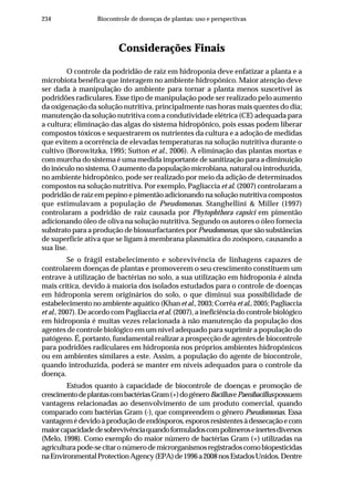 234 Biocontrole de doenças de plantas: uso e perspectivas
Considerações Finais
O controle da podridão de raiz em hidroponia deve enfatizar a planta e a
microbiota benéfica que interagem no ambiente hidropônico. Maior atenção deve
ser dada à manipulação do ambiente para tornar a planta menos suscetível às
podridões radiculares. Esse tipo de manipulação pode ser realizado pelo aumento
da oxigenação da solução nutritiva, principalmente nas horas mais quentes do dia;
manutenção da solução nutritiva com a condutividade elétrica (CE) adequada para
a cultura; eliminação das algas do sistema hidropônico, pois essas podem liberar
compostos tóxicos e sequestrarem os nutrientes da cultura e a adoção de medidas
que evitem a ocorrência de elevadas temperaturas na solução nutritiva durante o
cultivo (Borowitzka, 1995; Sutton et al., 2006). A eliminação das plantas mortas e
com murcha do sistema é uma medida importante de sanitização para a diminuição
do inóculo no sistema. O aumento da população microbiana, natural ou introduzida,
no ambiente hidropônico, pode ser realizado por meio da adição de determinados
compostos na solução nutritiva. Por exemplo, Pagliaccia et al. (2007) controlaram a
podridão de raiz em pepino e pimentão adicionando na solução nutritiva compostos
que estimulavam a população de Pseudomonas. Stanghellini & Miller (1997)
controlaram a podridão de raiz causada por Phytophthora capsici em pimentão
adicionando óleo de oliva na solução nutritiva. Segundo os autores o óleo fornecia
substrato para a produção de biossurfactantes por Pseudomonas, que são substâncias
de superfície ativa que se ligam à membrana plasmática do zoósporo, causando a
sua lise.
Se o frágil estabelecimento e sobrevivência de linhagens capazes de
controlarem doenças de plantas e promoverem o seu crescimento constituem um
entrave à utilização de bactérias no solo, a sua utilização em hidroponia é ainda
mais crítica, devido à maioria dos isolados estudados para o controle de doenças
em hidroponia serem originários do solo, o que diminui sua possibilidade de
estabelecimento no ambiente aquático (Khanet al., 2003; Corrêa et al., 2005; Pagliaccia
et al., 2007). De acordo com Pagliacciaet al. (2007), a ineficiência do controle biológico
em hidroponia é muitas vezes relacionada à não manutenção da população dos
agentes de controle biológico em um nível adequado para suprimir a população do
patógeno. É, portanto, fundamental realizar a prospecção de agentes de biocontrole
para podridões radiculares em hidroponia nos próprios ambientes hidropônicos
ou em ambientes similares a este. Assim, a população do agente de biocontrole,
quando introduzida, poderá se manter em níveis adequados para o controle da
doença.
Estudos quanto à capacidade de biocontrole de doenças e promoção de
crescimentodeplantascombactériasGram(+)dogêneroBacillusePaenibacilluspossuem
vantagens relacionadas ao desenvolvimento de um produto comercial, quando
comparado com bactérias Gram (-), que compreendem o gênero Pseudomonas. Essa
vantagemédevidoàproduçãodeendósporos,esporosresistentesàdessecaçãoecom
maiorcapacidadedesobrevivênciaquandoformuladoscompolímeroseinertesdiversos
(Melo, 1998). Como exemplo do maior número de bactérias Gram (+) utilizadas na
agriculturapode-secitaronúmerodemicrorganismosregistradoscomobiopesticidas
naEnvironmentalProtectionAgency(EPA)de1996a2008nosEstadosUnidos.Dentre
 