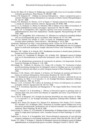236 Biocontrole de doenças de plantas: uso e perspectivas
Favrin, R.J.; Rahe, J.E. & Mauza, B. Pythium spp. associated with crown rot of cucumber in British
Columbia greenhouses. Plant Disease 72: 683-687. 1988.
Furlani, P.R. Simpósio IV – Pythium em sistemas hidropônicos – danos e perspectivas para o
controle: Principais sistemas hidropônicos em operação no Brasil. Summa Phytopathologyca
34: 146-147. 2008.
Furlani, P.R.; Bolonhezi, D.; Silveira, L.C.P. & Faquin, V. Nutrição mineral de hortaliças, preparo
e manejo de soluções nutritivas. Informe Agropecuário 20: 90-98. 1999.
García, L. J. A.; Probanza, A.; Ramos, B.; Palomino, M.R. & Mañero, F.J.G. Effect of inoculation of
Bacillus licheniformis on tomato and pepper. Agronomie 24: 169-176. 2004.
Goldberg, N.P. & Stanghellini, M.E. Ingestion-egestion and aerial transmission of Pythium
aphanidermatum by shore flies (Ephydrinae: Scatella stagnalis). Phytopathology 90: 1244-
1246. 1990.
Goldberg, N.P.; Stanghellini, M.E. & Rasmussen, S.L. Filtration as a method of controlling Pythium
root rot of hydroponically grown cucumbers. Plant Disease 76: 777-779. 1992.
Harman, G.E.; Howell, C.R.; Viterbo, A.; Chet, I. & Lorito, M. Trichoderma species – opportunistic,
avirulent plant symbionts. Nature Reviews - Microbiology 2: 43-55. 2004.
Hydroasis. Disponível em: http://www.hydroasis.com.br. Acesso em: 03 de maio de 2008.
Khan, A.; Sutton, J.C. & Grodzinski, B. Effects of Pseudomonas chlororaphis and root rot in peppers
grown in small-scale hydroponic troughs. Biocontrol Science and Technology 13: 615-630.
2003.
Kloepper, J.W.; Lifshitz, R. & Schroth, M.N. Pseudomonas inoculants to benefit plant production.
Animal and Plant Sciences 60: 64. 1988.
Liu, W.; Sutton, J.C.; Grodzinski, B.; Kloepper, J.W. & Reddy, M.S. Biological control of Pythium
root rot of chrysanthemum in small-scale hydroponic units. Phytoparasitica 35: 159-178.
2007.
Luz, W.C. da. Rizobactérias promotoras de crescimento de plantas e de bioproteção. Revisão
Anual de Patologia de Plantas 4: 1-49. 1996.
McCullagh, M.; Utkhede, R.; Menzies, J.G.; Punja, Z.K. & Paulitz, T.C. Evaluation of plant
growth-promoting rhizobacteria for biological control of Pythium root rot of cucumbers
grown in rockwool and effects on yield. European Journal of Plant Pathology 102: 747-755.
1996.
Medeiros, C.A.B.; Ziemer, A.H.; Daniels, J. & Pereira, A.S. Produção de sementes pré-básicas de
batata em sistemas hidropônicos. Horticultura Brasileira 20: 110-114. 2002.
Melo, I.S. Rizobactérias promotoras de crescimento de plantas: descrição e potencial de uso na
agricultura. In. Melo, I. S. & Azevedo, J. L. de. Ecologia Microbiana. Jaguariúna. Embrapa
Meio Ambiente. 1998. pp. 87-116.
Moraes, C.A.G. & Furlani, P.R. Cultivo de hortaliças de frutos em hidroponia em ambiente
protegido. Informe Agropecuário 20: 105-113. 1999.
Nelson, P. V. Greenhouse Operation and Management. 5
th
Ed. Upper Saddle River. Prentice-Hall.
1998.
Nemec, S.; Datnoff, L.E. & Strandberg, J. Efficacy of biocontrol agents in planting mixes to
colonize plant roots and control root diseases of vegetables and citrus. Crop Protection 15:
735-742. 1996.
Neves, M.C.P. & Rumjanek, N.G. Ecologia das bactérias dizotróficas nos solos tropicais. In. Melo,
I. S. & Azevedo, J. L. de. Ecologia microbiana. Jaguariúna. Embrapa Meio Ambiente. 1998.
pp. 15-60.
Ongena, M.A.; Daayf, F.B.; Jacques, P.A.; Thonart, P.A.; Benhamou, N.D.; Paulitz, T.C.E.; Cornelis,
P.F.; Koedam, N.G. & Belanger, R.R.C. Protection of cucumber against Pythium root rot by
fluorescent pseudomonads: predominant role of induced resistance over siderophores and
antibiosis. Plant Pathology 48: 66-76. 1999.
Owen-Going, N.; Sutton, J.C. & Grodzinski, B. Relationships of Pythium isolates and sweet pepper
plants in single-plant hydroponic units. Canadian Journal of Plant Pathology 25: 155-167.
2003.
Pagliaccia, D.; Ferrin, D. & Stanghellini, M.E. Chemo-biological suppression of root-infecting
zoosporic pathogens in recirculating hydroponic systems. Plant and Soil 299: 163-179. 2007.
Paulitz, T.C.; Zhou, T. & Rankin, L. Selection of rhizosphere bacteria for biological control of Pythium
aphanidermatum on hydroponically-grown cucumber. Biological Control 2: 226-237. 1992.
 