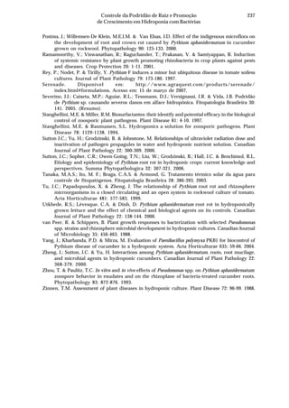 237Controle da Podridão de Raiz e Promoção
de Crescimento em Hidroponia com Bactérias
Postma, J.; Willemsen-De Klein, M.E.I.M. & Van Elsas, J.D. Effect of the indigenous microflora on
the development of root and crown rot caused by Pythium aphanidermatum in cucumber
grown on rockwool. Phytopathology 90: 125-133. 2000.
Ramamoorthy, V.; Viswanathan, R.; Raguchander, T.; Prakasan, V. & Samiyappan, R. Induction
of systemic resistance by plant growth promoting rhizobacteria in crop plants against pests
and diseases. Crop Protection 20: 1-11. 2001.
Rey, P.; Nodet, P. & Tirilly, Y. Pythium F induces a minor but ubiquitous disease in tomate soiless
cultures. Journal of Plant Pathology 79: 173-180. 1997.
Serenade. Disponível em: http://www.agraquest.com/products/serenade/
index.html#formulations. Acesso em: 15 de março de 2007.
Severino, J.J.; Caixeta, M.P.; Aguiar, R.L.; Tessmann, D.J.; Versignassi, J.R. & Vida, J.B. Podridão
de Pythium sp. causando severos danos em alface hidropônica. Fitopatologia Brasileira 30:
141. 2005. (Resumo).
Stanghellini, M.E. & Miller, R.M. Biosurfactantes: their identify and potential efficacy in the biological
control of zoosporic plant pathogens. Plant Disease 81: 4-10. 1997.
Stanghellini, M.E. & Rasmussen, S.L. Hydroponics a solution for zoosporic pathogens. Plant
Disease 78: 1129-1138. 1994.
Sutton J.C.; Yu, H.; Grodzinski, B. & Johnstone, M. Relationships of ultraviolet radiation dose and
inactivation of pathogen propagules in water and hydroponic nutrient solution. Canadian
Journal of Plant Pathology 22: 300-309. 2000.
Sutton, J.C.; Sopher, C.R.; Owen-Going, T.N.; Liu, W.; Grodzinski, B.; Hall, J.C. & Benchimol, R.L.
Etiology and epidemiology of Pythium root rot in hydroponic crops: current knowledge and
perspectives. Summa Phytopathologica 32: 307-321. 2006.
Tanaka, M.A.S.; Ito, M. F.; Braga, C.A.S. & Armond, G. Tratamento térmico solar da água para
controle de fitopatógenos. Fitopatologia Brasileira 28: 386-393. 2003.
Tu, J.C.; Papadopoulos, X. & Zheng, J. The relationship of Pythium root rot and rhizosphere
microorganisms in a closed circulating and an open system in rockwool culture of tomato.
Acta Horticulturae 481: 577-583. 1999.
Utkhede, R.S.; Lévesque, C.A. & Dinh, D. Pythium aphanidermatum root rot in hydroponically
grown lettuce and the effect of chemical and biological agents on its controls. Canadian
Journal of Plant Pathology 22: 138-144. 2000.
van Peer, R. & Schippers, B. Plant growth responses to bacterization with selected Pseudomonas
spp. strains and rhizosphere microbial development in hydroponic cultures. Canadian Journal
of Microbiology 35: 456-463. 1988.
Yang, J.; Kharbanda, P.D. & Mirza, M. Evaluation of Paenibacillus polymyxa PKB1 for biocontrol of
Pythium disease of cucumber in a hydroponic system. Acta Horticulturae 635: 59-66. 2004.
Zheng, J.; Sutton, J.C. & Yu, H. Interactions among Pythium aphanidermatum, roots, root mucilage,
and microbial agents in hydroponic cucumbers. Canadian Journal of Plant Pathology 22:
368-379. 2000.
Zhou, T. & Paulitz, T.C. In vitro and in vivo effects of Pseudomonas spp. on Pythium aphanidermatum:
zoospore behavior in exudates and on the rhizoplane of bacteria-treated cucumber roots.
Phytopathology 83: 872-876. 1993.
Zinnen, T.M. Assessment of plant diseases in hydroponic culture. Plant Disease 72: 96-99. 1988.
 