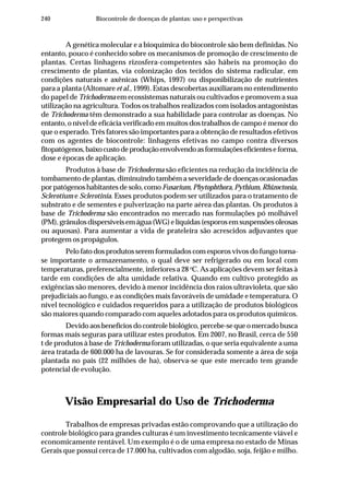 240 Biocontrole de doenças de plantas: uso e perspectivas
A genética molecular e a bioquímica do biocontrole são bem definidas. No
entanto, pouco é conhecido sobre os mecanismos de promoção de crescimento de
plantas. Certas linhagens rizosfera-competentes são hábeis na promoção do
crescimento de plantas, via colonização dos tecidos do sistema radicular, em
condições naturais e axênicas (Whips, 1997) ou disponibilização de nutrientes
para a planta (Altomare et al., 1999). Estas descobertas auxiliaram no entendimento
do papel de Trichoderma em ecossistemas naturais ou cultivados e promovem a sua
utilização na agricultura. Todos os trabalhos realizados com isolados antagonistas
de Trichoderma têm demonstrado a sua habilidade para controlar as doenças. No
entanto, o nível de eficácia verificado em muitos dos trabalhos de campo é menor do
que o esperado. Três fatores são importantes para a obtenção de resultados efetivos
com os agentes de biocontrole: linhagens efetivas no campo contra diversos
fitopatógenos,baixocustodeproduçãoenvolvendoasformulaçõeseficienteseforma,
dose e épocas de aplicação.
Produtos à base de Trichoderma são eficientes na redução da incidência de
tombamento de plantas, diminuindo também a severidade de doenças ocasionadas
por patógenos habitantes de solo, comoFusarium, Phytophthora, Pythium, Rhizoctonia,
Sclerotium e Sclerotinia. Esses produtos podem ser utilizados para o tratamento de
substrato e de sementes e pulverização na parte aérea das plantas. Os produtos à
base de Trichoderma são encontrados no mercado nas formulações pó molhável
(PM),grânulosdispersíveisemágua(WG)elíquidas(esporosemsuspensõesoleosas
ou aquosas). Para aumentar a vida de prateleira são acrescidos adjuvantes que
protegem os propágulos.
Pelo fato dos produtos serem formulados com esporos vivos do fungo torna-
se importante o armazenamento, o qual deve ser refrigerado ou em local com
temperaturas, preferencialmente, inferiores a 28 o
C. As aplicações devem ser feitas à
tarde em condições de alta umidade relativa. Quando em cultivo protegido as
exigências são menores, devido à menor incidência dos raios ultravioleta, que são
prejudiciais ao fungo, e as condições mais favoráveis de umidade e temperatura. O
nível tecnológico e cuidados requeridos para a utilização de produtos biológicos
são maiores quando comparado com aqueles adotados para os produtos químicos.
Devido aos benefícios do controle biológico, percebe-se que o mercado busca
formas mais seguras para utilizar estes produtos. Em 2007, no Brasil, cerca de 550
t de produtos à base de Trichoderma foram utilizadas, o que seria equivalente a uma
área tratada de 600.000 ha de lavouras. Se for considerada somente a área de soja
plantada no país (22 milhões de ha), observa-se que este mercado tem grande
potencial de evolução.
Visão Empresarial do Uso de Trichoderma
Trabalhos de empresas privadas estão comprovando que a utilização do
controle biológico para grandes culturas é um investimento tecnicamente viável e
economicamente rentável. Um exemplo é o de uma empresa no estado de Minas
Gerais que possui cerca de 17.000 ha, cultivados com algodão, soja, feijão e milho.
 