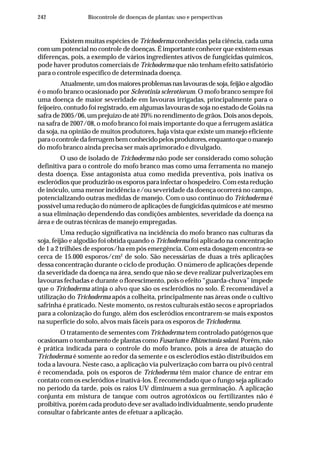 242 Biocontrole de doenças de plantas: uso e perspectivas
Existem muitas espécies de Trichoderma conhecidas pela ciência, cada uma
com um potencial no controle de doenças. É importante conhecer que existem essas
diferenças, pois, a exemplo de vários ingredientes ativos de fungicidas químicos,
pode haver produtos comerciais de Trichoderma que não tenham efeito satisfatório
para o controle específico de determinada doença.
Atualmente,umdosmaioresproblemasnaslavourasdesoja,feijãoealgodão
é o mofo branco ocasionado por Sclerotinia sclerotiorum. O mofo branco sempre foi
uma doença de maior severidade em lavouras irrigadas, principalmente para o
feijoeiro, contudo foi registrado, em algumas lavouras de soja no estado de Goiás na
safra de 2005/06, um prejuízo de até 20% no rendimento de grãos. Dois anos depois,
na safra de 2007/08, o mofo branco foi mais importante do que a ferrugem asiática
da soja, na opinião de muitos produtores, haja vista que existe um manejo eficiente
paraocontroledaferrugembemconhecidopelosprodutores,enquantoqueomanejo
do mofo branco ainda precisa ser mais aprimorado e divulgado.
O uso de isolado de Trichoderma não pode ser considerado como solução
definitiva para o controle do mofo branco mas como uma ferramenta no manejo
desta doença. Esse antagonista atua como medida preventiva, pois inativa os
escleródios que produzirão os esporos para infectar o hospedeiro. Com esta redução
de inóculo, uma menor incidência e/ou severidade da doença ocorrerá no campo,
potencializando outras medidas de manejo. Com o uso contínuo do Trichoderma é
possível uma redução do número de aplicações de fungicidas químicos e até mesmo
a sua eliminação dependendo das condições ambientes, severidade da doença na
área e de outras técnicas de manejo empregadas.
Uma redução significativa na incidência do mofo branco nas culturas da
soja, feijão e algodão foi obtida quando o Trichoderma foi aplicado na concentração
de 1 a 2 trilhões de esporos/ha em pós emergência. Com esta dosagem encontra-se
cerca de 15.000 esporos/cm2
de solo. São necessárias de duas a três aplicações
dessa concentração durante o ciclo de produção. O número de aplicações depende
da severidade da doença na área, sendo que não se deve realizar pulverizações em
lavouras fechadas e durante o florescimento, pois o efeito “guarda-chuva” impede
que o Trichoderma atinja o alvo que são os escleródios no solo. É recomendável a
utilização do Trichoderma após a colheita, principalmente nas áreas onde o cultivo
safrinha é praticado. Neste momento, os restos culturais estão secos e apropriados
para a colonização do fungo, além dos escleródios encontrarem-se mais expostos
na superfície do solo, alvos mais fáceis para os esporos de Trichoderma.
O tratamento de sementes com Trichoderma tem controlado patógenos que
ocasionam o tombamento de plantas como Fusarium e Rhizoctonia solani. Porém, não
é prática indicada para o controle do mofo branco, pois a área de atuação do
Trichoderma é somente ao redor da semente e os escleródios estão distribuídos em
toda a lavoura. Neste caso, a aplicação via pulverização com barra ou pivô central
é recomendada, pois os esporos de Trichoderma têm maior chance de entrar em
contato com os escleródios e inativá-los. É recomendado que o fungo seja aplicado
no período da tarde, pois os raios UV diminuem a sua germinação. A aplicação
conjunta em mistura de tanque com outros agrotóxicos ou fertilizantes não é
proibitiva, porém cada produto deve ser avaliado individualmente, sendo prudente
consultar o fabricante antes de efetuar a aplicação.
 