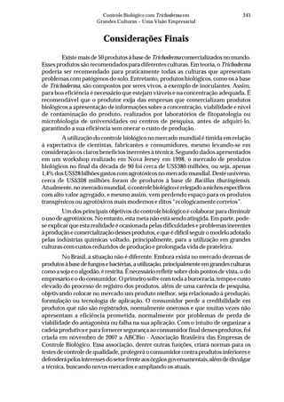 243Controle Biológico com Trichoderma em
Grandes Culturas – Uma Visão Empresarial
Considerações Finais
Existe mais de 50 produtos à base deTrichoderma comercializadosnomundo.
Esses produtos são recomendados para diferentes culturas. Em teoria, o Trichoderma
poderia ser recomendado para praticamente todas as culturas que apresentam
problemas com patógenos do solo. Entretanto, produtos biológicos, como os à base
de Trichoderma, são compostos por seres vivos, a exemplo de inoculantes. Assim,
para boa eficiência é necessário que estejam viáveis e na concentração adequada. É
recomendável que o produtor exija das empresas que comercializam produtos
biológicos a apresentação de informações sobre a concentração, viabilidade e nível
de contaminação do produto, realizados por laboratórios de fitopatologia ou
microbiologia de universidades ou centros de pesquisa, antes de adquiri-lo,
garantindo a sua eficiência sem onerar o custo de produção.
A utilização do controle biológico no mercado mundial é tímida em relação
à expectativa de cientistas, fabricantes e consumidores, mesmo levando-se em
consideração os claros benefícios inerentes à técnica. Segundo dados apresentados
em um workshop realizado em Nova Jersey em 1998, o mercado de produtos
biológicos no final da década de 90 foi cerca de US$380 milhões, ou seja, apenas
1,4%dosUS$28bilhõesgastoscomagrotóxicosnomercadomundial.Desteuniverso,
cerca de US$308 milhões foram de produtos à base de Bacillus thuringiensis.
Atualmente,nomercadomundial,ocontrolebiológicoérelegadoanichosespecíficos
com alto valor agregado, e mesmo assim, vem perdendo espaço para os produtos
transgênicos ou agrotóxicos mais modernos e ditos “ecologicamente corretos”.
Um dos principais objetivos do controle biológico é colaborar para diminuir
o uso de agrotóxicos. No entanto, esta meta não está sendo atingida. Em parte, pode-
se explicar que esta realidade é ocasionada pelas dificuldades e problemas inerentes
àproduçãoecomercializaçãodessesprodutos,equeédifícilseguiromodeloadotado
pelas indústrias químicas voltado, principalmente, para a utilização em grandes
culturas com custos reduzidos de produção e prolongada vida de prateleira.
No Brasil, a situação não é diferente. Embora exista no mercado dezenas de
produtosàbasedefungosebactérias,autilização,principalmenteemgrandesculturas
como a soja e o algodão, é restrita. É necessário refletir sobre dois pontos de vista, o do
empresárioeodoconsumidor.Oprimeirosofrecomtodaaburocracia,tempoecusto
elevado do processo de registro dos produtos, além de uma carência de pesquisa,
objetivando colocar no mercado um produto melhor, seja relacionado à produção,
formulação ou tecnologia de aplicação. O consumidor perde a credibilidade em
produtos que não são registrados, normalmente onerosos e que muitas vezes não
apresentam a eficiência prometida, normalmente por problemas de perda de
viabilidade do antagonista ou falha na sua aplicação. Com o intuito de organizar a
cadeia produtiva e para fornecer segurança ao consumidor final desses produtos, foi
criada em novembro de 2007 a ABCBio - Associação Brasileira das Empresas de
Controle Biológico. Essa associação, dentre outras funções, criará normas para os
testes de controle de qualidade, protegerá o consumidor contra produtos inferiores e
defenderápelosinteressesdosetorfrenteaosórgãosgovernamentais,alémdedivulgar
a técnica, buscando novos mercados e ampliando os atuais.
 