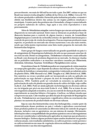 23A indústria no controle biológico:
produção e comercialização de microrganismos no Brasil
provavelmente, em mais de 450 mil ha em todo o país. Em 2007, estima-se que no
Brasil esse número tenha atingido 1 milhão de ha (Alves et al., 2008a). Cerca de 75%
do volume produzido e utilizado é fornecido pelas indústrias privadas, o restante é
obtido nas biofábricas dentro das usinas ou em órgãos públicos estaduais e
municipais. A maior parte dos produtos não é formulada, o fungo é comercializado
no próprio substrato de cultivo, logo após o seu ciclo reprodutivo e sem
processamento.
Além de Metarhizium anisopliae, outros fungos que atacam artrópodes estão
disponíveis no mercado nacional. Entre esses se destacam os produtos à base de
Beauveria bassiana para o controle de alguns insetos e ácaros, de Lecanicillium
longisporium para o controle da cochonilha ortézia e de Sporothrix insectorum para o
controle do percevejo-de-renda da seringueira. Poucas empresas produzem essas
espécies, os produtos no mercado são menos numerosos e seu uso mais restrito,
sendo que todos juntos representam uma fatia muito pequena do mercado dos
bioinseticidas fúngicos.
Outro grupo de fungos comercializado em grande quantidade no país é o
de antagonistas de fitopatógenos habitantes do solo ou que possuam uma fase de
seu ciclo no solo. Dentre os antagonistas, Trichoderma é certamente o mais utilizado
no Brasil, com dezenas de produtos disponíveis no mercado. As doenças visadas
são as podridões radiculares e as murchas vasculares causadas por Rhizoctonia,
Sclerotinia, Sclerotium, Fusarium, Verticillium e Phytophthora entre outras.
OsprodutosàbasedeTrichodermapodemserempregadosdeváriasmaneiras
no campo pelo agricultor, o que depende da cultura e das doenças alvo. Na produção
de mudas de hortaliças e ornamentais o antagonista é misturado ao substrato antes
do plantio (Melo, 1998; Morandi et al., 2006; Tatagiba et al., 2005; Bettiol et al., 2008).
Em canteiros ou covas o produto pode ser incorporado ao solo ou aplicado em
pulverização ou rega durante o preparo da área de transplantio (Valdebenito-
Sanhueza, 1991). Também pode ser veiculado às sementes ou aplicado via
pulverização do sulco de plantio em grandes áreas de cultivo de feijão, soja e milho
(Lobo Jr. et al., 2005). Pode ser ainda aplicado via fertirrigação em diversos cultivos
ou via irrigação por pivô em área total (Lobo Jr. et al., 2006). Por se tratar de um
microrganismo adaptado à rizosfera, seu uso no controle de doenças de parte aérea,
especialmente as manchas foliares e ferrugens, é ineficaz, ou faltam estudos que
comprovem sua ação. Cabe ressaltar que além da ação de supressão de fitopatógenos
de solo, Trichoderma tem um importante e significativo efeito no crescimento das
plantas e no aumento de produtividade em diversas culturas.
Seja no caso dos bioinseticidas como dos biofungicidas, a maior parte da
comercialização desses produtos no país é voltada à agricultura convencional.
Esses produtos podem ser associados às diferentes táticas de controle de pragas e
doenças, inclusive com os agrotóxicos, em um sistema de manejo. Obviamente,
informações sobre a compatibilidade dos produtos químicos com os microrganismos
devem ser consideradas e solicitadas pelo agricultor às empresas que produzem o
insumo biológico. Embora alguns produtos sejam usados atualmente em grandes
culturas anuais, com resultados satisfatórios, os cultivos perenes e semi-perenes e
os cultivos intensivos em casas-de-vegetação oferecem melhores condições para o
estabelecimento e uso dos microrganismos.
 