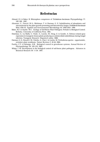244 Biocontrole de doenças de plantas: uso e perspectivas
Referências
Ahmad, J.S. & Baker, R. Rhizosphere competence of Trichoderma harzianum. Phytopathology 77:
182-189. 1987.
Altomare, C.; Norvel, W.A.; Biörkman, T. & Harman, G. E. Solubilization of phosphates and
micronutrents by the plant-growth-promoting and biocontrol by fungus Trichoderma harzianum
Rifai 1295-22. Applied and Environmental Microbiology 65: 2926-2933. 1999.
Baker, K.F. & Snyder, W.C. Ecology of Soil-Borne Plant Pathogens: Prelude to Biological Control.
Berkeley. University of California Press. 1965.
Distefano, G.; La Malfa, S.; Vitale, A.; Loreito, M.; Deng, Z. & Gentile, A. Defence-related gene
expression in transgenic lemon plants producing an antimicrobial endochitinase during fungal
infection. Transgenic Research. Disponível online. 2008.
Harman, G. E.; Howell, C.R.; Viterbo, A.; Chet, I. & Loritto, M. Trichoderma species – opportunistic,
avirulent plant symbionts. Nature Reviews 2: 43-56. 2004.
Paulitz, C.T. & Belanger, R.R. Biological control in greenhouse systems. Annual Review of
Phytopathology 39: 103-133. 2001.
Whips, J. M. Development in the biological control of soil-borne plant pathogens. Advances in
Botanical Research 26: 1-134. 1997.
 
