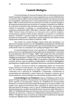252 Biocontrole de doenças de plantas: uso e perspectivas
Controle Biológico
O controle biológico de doenças de plantas refere-se à destruição parcial ou
total de populações de patógenos por outros organismos que ocorrem habitualmente
na natureza (Agrios, 2005) ou das atividades determinantes da doença provocada
por um patógeno, realizada por um ou mais organismos que não o homem (Cook &
Baker, 1983). O conhecimento dos mecanismos envolvidos no controle biológico é
de fundamental importância para aumentar as vantagens competitivas no ambiente.
Os principais mecanismos das interações antagonísticas entre microrganismos
incluem a competição, a antibiose e o micoparasitismo, além da indução de
resistência no hospedeiro (Melo, 1996; Moore-Landecker, 1996; Tronsmo & Hjeljord,
1998). Existem tipos alternativos de interação entre espécies fúngicas:
entrelaçamento, quando as hifas de duas colônias se encontram e se entrelaçam;
impasse (“deadlock”), quando as hifas de colônias diferentes ao se encontrarem
permanecem estacionárias; e, substituição, quando as hifas de uma colônia crescem
substituindo as hifas da outra (Moore-Landecker, 1996).
Nos estudos do controle biológico clássico feitos pela introdução e/ou
aplicação de inimigos naturais vivos deMoniliophthora perniciosa foram identificados
fungos antagônicos na forma hiperparasítica que atacam basidiomas ou colonizam
tecido doente morto em competição com o patógeno (Rudgard et al., 1993).
O controle biológico durante a fase saprofítica de Moniliophthora perniciosa
pode se tornar uma estratégia possível pela exploração do antagonismo e competição
de microrganismos (Bravo & Hedger, 1988). Vários fungos têm sido encontrados
inibindo o crescimento e a reprodução de Moniliophthora perniciosa, destacando-se
Cladobotryum amazonenseC.N.Bastos,H.C.Evans&Samson(Bastosetal.,1981;Bastos
etal.,1986).SegundoBravo&Hedger(1988),umorganismocompetidor,paraserbem
sucedido, deve ser capaz de substituir completamente o micélio de Moniliophthora
perniciosadentrodalignocelulose,impedindo,dessaforma,aproduçãodebasidiomas.
Durante o processo de seleção de antagonistas podem ser encontrados
fungos, bactérias ou actinomicetos, com atividades inibitórias sobre o patógeno
alvo. Os resultados mais positivos na região cacaueira até o momento foram
verificados com a aplicação de Trichoderma e Clonostachys, considerados os
micoparasitas que apresentam o maior número de vantagens e, portanto, são os
mais estudados no controle biológico de enfermidades de plantas (Melo, 1996).
Controle Biológico com Trichoderma. O gênero Trichoderma consiste de um
grupo de fungos saprófitas e micoparasitas encontrados principalmente no solo e
restos vegetais em decomposição. Espécies de Trichoderma são documentadas
limitando o crescimento de muitos fungos fitopatogênicos em raízes e folhas e são
usadas como agentes de biocontrole para a proteção de várias culturas contra
diferentes gêneros de fungos, como é o caso de Trichoderma koningii no controle de
Sclerotium cepivorum, causador da podridão-branca da raiz de cebola (Metcalf et al.,
2004), de Trichoderma harzianum no tratamento de sementes de milho, reduzindo os
sintomas de antracnose, causada por Colletotrichum graminicola (Harman et al.,
2004b) e Trichoderma virens, no controle do tombamento em plântulas de algodão,
causado por Rhizopus oryzae e Pythium (Howell, 2002).
 