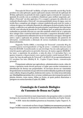 260 Biocontrole de doenças de plantas: uso e perspectivas
Para ação do Tricovab®
na Bahia, a Ceplac recomenda: uso de 40 g/ha do
produto em cada aplicação; quatro aplicações anuais; intervalo de aplicação de
30 dias; aplicações no período de maio a agosto (após a remoção de vassouras e
ajustado de acordo com as condições climáticas); para melhor suspensão, pré-
diluir o Tricovab®
em óleo agrícola a 1% e a seguir o preparo da calda deve ser
realizado dissolvendo o Tricovab®
em uma quantidade menor de água, coar em
tecido fino e completar até atingir o volume estabelecido pelo teste de vazão; o
volume de água a ser utilizado depende da calibragem do pulverizador (teste de
vazão); a calda deve ser aplicada com pulverizador costal manual, bico tipo leque
110/02, com válvulas de pressão de 15 ou 30 libras/pol2
; as aplicações devem ser
realizadas no período chuvoso ou com alta umidade relativa do ar; a aplicação
deve atingir todo o material infectado removido e casqueiros deixados sobre o
solo; e, os equipamentos utilizados devem ser lavados bem com água e detergente
antes e após a aplicação do produto. Essas recomendações são passíveis de
alterações, considerando a obtenção de novos resultados de pesquisa em
desenvolvimento.
Segundo Niella (2005), o envelope de Tricovab®
contendo 40 g de
conídios puros (correspondente a 2 kg de arroz + conídios) tem um custo
final de R$10,00. Considerando-se um envelope/ha em cada aplicação e o
total de quatro aplicações no período chuvoso, de maio a agosto (R$40,00/
ha/ano), a aquisição do produto, a mão-de-obra (1,5 jornadas/ha) e os
gastos (reparos e depreciação) com o pulverizador costal manual (20 l), o
custo/ha/ano da aplicação de Tricovab®
é de R$157,45 ou aproximadamente
3,3 arrobas/ha/ano (Midlej R. R., Ceplac/Cepec/Sesoe, comunicação
pessoal).
É importante salientar que agricultores, administradores rurais, cabos de
turma e operários rurais devem procurar a Ceplac para receber treinamento na
identificação da doença nas propriedades. As lavouras devem ser vistoriadas
frequentementenomomentoemqueestiveremsendorealizadasaspráticasdemanejo
como colheita, limpeza de galhos, desbrota entre outras. Ao visitar áreas infectadas
por Moniliophthora perniciosa, deve-se tomar cuidado para não transportar partes de
plantas doentes, como ramos, folhas ou frutos, as quais podem disseminar o
patógeno em outras fazendas (Ceplac-ES, 2008).
Cronologia do Controle Biológico
da Vassoura-de-Bruxa na Ceplac
Os marcos históricos mais importantes das pesquisas sobre o controle
biológico da vassoura-de-bruxa do cacaueiro conduzidas na Ceplac foram:
1978 - início dos trabalhos pioneiros na Amazônia, Ceplac/Supor (C. N.
Bastos);
1981 - é encontrado no Pará o fungo Cladobotryum amazonense parasitando
fungos Tricholomataceae, especialmente Moniliophthoraperniciosa (Bastoset al.,1981);
 