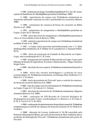 261Controle Biológico da Vassoura-de-Bruxa do Cacaueiro na Bahia
1982 - isolamento do fungo Verticillium lamellicola (F.E.V. Sm.) W. Gams,
a partir de basidiomas de Moniliophthora perniciosa (Andebrhan, 1982);
1988 - experimento de campo com Trichoderma stromaticum na
Amazônia utilizando vassouras no solo e penduradas em cacaueiros (Bastos,
1988);
1989 - constatação da vassoura-de-bruxa do cacaueiro na Bahia
(Pereira et al., 1989);
1991 - isolamentos de antagonistas a Moniliophthora perniciosa na
Ceplac/Cepec (D. P. Oliveira);
· 1992 - início dos testes de antagonismo a Moniliophthora perniciosa in
vitro e in vivo na Bahia (Costa & Bezerra, 1994);
· 1995 - primeiro experimento de campo com Trichoderma stromaticum
na Bahia (Costa et al., 1996);
1997 - a Ceplac inicia parcerias interinstitucionais com: I. S. Melo
(Embrapa Meio Ambiente) e K. P. Hebbar, R. D. Lumsden & G. J. Samuels (USDA,
EUA);
1998 - inicio da construção da Unidade de Biocontrole na Ceplac/
Cepec, sob a coordenação de J. C. B. Costa;
1999 - inauguração da Unidade de Biocontrole na Ceplac/Cepec pelo
Ministro de Estado da Agricultura, Pecuária e Abastecimento – Mapa, Francisco
Sérgio Turra;
2000 - descrição da nova espécie Trichoderma stromaticum (Samuels et
al., 2000);
2000 - início dos estudos morfológicos e avaliação de risco
ecotoxicológico de Trichoderma stromaticum, na Embrapa Meio Ambiente (I. S.
Melo & V. L. S.Castro);
2000 - início da produção de Tricovab®
para o controle da vassoura-
de-bruxa do cacaueiro (Bezerra et al., 2000);
2002 - teste de campo com nova formulação de Trichoderma stromaticum
na Ceplac/Cepec (J. C. B. Costa & J. L. Veloso);
2003 - descrição do teleomorfo de Trichoderma stromaticum, Hypocrea
stromatica (Bezerra et al., 2003);
2003 - realização da VIII Reunião de Controle Biológico de
Fitopatógenos na Ceplac/Cepec, coordenada por J. L. Bezerra, J. C. B. Costa, E.
D. M. N. Luz & S. D. V. M. Silva;
· 2004-continuaçãodoaprimoramentodaproduçãomassaldeTrichoderma
stromaticum para o controle da vassoura-de-bruxa do cacaueiro (G. R. Niella & O.
Cordeiro);
2008 - obtenção da Licença Ambiental nº 54/08 concedida pela
Prefeitura Municipal de Ilhéus, por meio da Secretaria de Meio Ambiente para a
produção do biofungicida Tricovab®
(Trichoderma stromaticum) pelo prazo de
três anos.
 