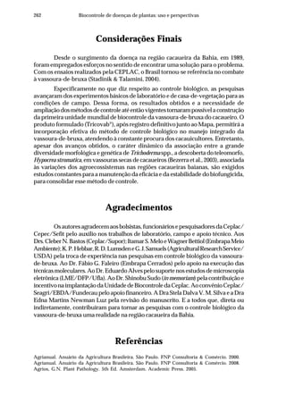 262 Biocontrole de doenças de plantas: uso e perspectivas
Considerações Finais
Desde o surgimento da doença na região cacaueira da Bahia, em 1989,
foram empregados esforços no sentido de encontrar uma solução para o problema.
Com os ensaios realizados pela CEPLAC, o Brasil tornou-se referência no combate
à vassoura-de-bruxa (Stadinik & Talamini, 2004).
Especificamente no que diz respeito ao controle biológico, as pesquisas
avançaram dos experimentos básicos de laboratório e de casa-de-vegetação para as
condições de campo. Dessa forma, os resultados obtidos e a necessidade de
ampliaçãodosmétodosdecontroleatéentãovigentestornarampossívelaconstrução
da primeira unidade mundial de biocontrole da vassoura-de-bruxa do cacaueiro. O
produto formulado (Tricovab®
), após registro definitivo junto ao Mapa, permitirá a
incorporação efetiva do método de controle biológico no manejo integrado da
vassoura-de-bruxa, atendendo à constante procura dos cacauicultores. Entretanto,
apesar dos avanços obtidos, o caráter dinâmico da associação entre a grande
diversidade morfológica e genética de Trichoderma spp., a descoberta do teleomorfo,
Hypocrea stromatica, em vassouras secas de cacaueiros (Bezerra et al., 2003), associada
às variações dos agroecossistemas nas regiões cacaueiras baianas, são exigidos
estudos constantes para a manutenção da eficácia e da estabilidade do biofungicida,
para consolidar esse método de controle.
Agradecimentos
Osautoresagradecemaosbolsistas,funcionáriosepesquisadoresdaCeplac/
Cepec/Sefit pelo auxílio nos trabalhos de laboratório, campo e apoio técnico. Aos
Drs.CleberN.Bastos(Ceplac/Supor);ItamarS.MeloeWagnerBettiol(EmbrapaMeio
Ambiente);K.P.Hebbar,R.D.LumsdeneG.J.Samuels(AgriculturalResearchService/
USDA) pela troca de experiência nas pesquisas em controle biológico da vassoura-
de-bruxa. Ao Dr. Fábio G. Faleiro (Embrapa Cerrados) pelo apoio na execução das
técnicasmoleculares.AoDr.EduardoAlvespelosuportenosestudosdemicroscopia
eletrônica (LME/DFP/Ufla). Ao Dr. Shinobu Sudo (in memoriam) pela contribuição e
incentivonaimplantaçãodaUnidadedeBiocontroledaCeplac.AoconvênioCeplac/
Seagri/EBDA/Fundecau pelo apoio financeiro. A Dra Stela Dalva V. M. Silva e a Dra
Edna Martins Newman Luz pela revisão do manuscrito. E a todos que, direta ou
indiretamente, contribuíram para tornar as pesquisas com o controle biológico da
vassoura-de-bruxa uma realidade na região cacaueira da Bahia.
Referências
Agrianual. Anuário da Agricultura Brasileira. São Paulo. FNP Consultoria & Comércio. 2000.
Agrianual. Anuário da Agricultura Brasileira. São Paulo. FNP Consultoria & Comércio. 2008.
Agrios, G.N. Plant Pathology. 5th Ed. Amsterdam. Academic Press. 2005.
 
