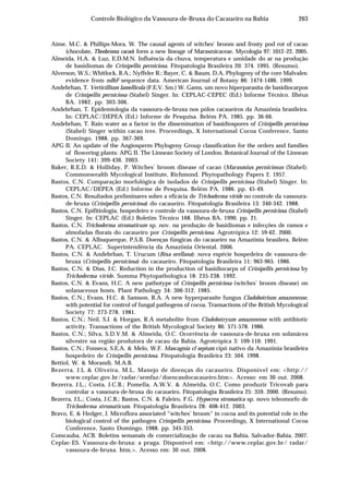 263Controle Biológico da Vassoura-de-Bruxa do Cacaueiro na Bahia
Aime, M.C. & Phillips-Mora, W. The causal agents of witches’ broom and frosty pod rot of cacao
(chocolate, Theobroma cacao) form a new lineage of Marasmicaceae. Mycologia 97: 1012–22. 2005.
Almeida, H.A. & Luz, E.D.M.N. Influência da chuva, temperatura e umidade do ar na produção
de basidiomas de Crinipellis perniciosa. Fitopatologia Brasileira 20: 374. 1995. (Resumo).
Alverson, W.S.; Whitlock, B.A.; Nyffeler R.; Bayer, C. & Baum, D.A. Phylogeny of the core Malvales:
evidence from ndhF sequence data. American Journal of Botany 86: 1474-1486. 1999.
Andebrhan, T. Verticillium lamellicola (F.E.V. Sm.) W. Gams, um novo hiperparasita de basidiocarpos
de Crinipellis perniciosa (Stahel) Singer. In: CEPLAC-CEPEC (Ed.) Informe Técnico. Ilhéus
BA. 1982. pp. 303-306.
Andebrhan, T. Epidemiologia da vassoura-de-bruxa nos pólos cacaueiros da Amazônia brasileira.
In: CEPLAC/DEPEA (Ed.) Informe de Pesquisa. Belém PA. 1985. pp. 36-66.
Andebrhan, T. Rain water as a factor in the dissemination of basidiospores of Crinipellis perniciosa
(Stahel) Singer within cacao tree. Proceedings, X International Cocoa Conference, Santo
Domingo. 1988. pp. 367-369.
APG II. An update of the Angiosperm Phylogeny Group classification for the orders and families
of flowering plants: APG II. The Linnean Society of London. Botanical Journal of the Linnean
Society 141: 399-436. 2003.
Baker, R.E.D. & Holliday, P. Witches’ broom disease of cacao (Marasmius perniciosus (Stahel).
Commonwealth Mycological Institute, Richmond. Phytopathology Papers 2. 1957.
Bastos, C.N. Comparação morfológica de isolados de Crinipellis perniciosa (Stahel) Singer. In:
CEPLAC/DEPEA (Ed.) Informe de Pesquisa. Belém PA. 1986. pp. 45-49.
Bastos, C.N. Resultados preliminares sobre a eficácia de Trichoderma viride no controle da vassoura-
de-bruxa (Crinipellis perniciosa) do cacaueiro. Fitopatologia Brasileira 13: 340-342. 1988.
Bastos, C.N. Epifitiologia, hospedeiro e controle da vassoura-de-bruxa Crinipellis perniciosa (Stahel)
Singer. In: CEPLAC (Ed.) Boletim Técnico 168. Ilhéus BA. 1990. pp. 21.
Bastos, C.N. Trichoderma stromaticum sp. nov. na produção de basidiomas e infecções de ramos e
almofadas florais do cacaueiro por Crinipellis perniciosa. Agrotrópica 12: 59-62. 2000.
Bastos, C.N. & Albuquerque, P.S.B. Doenças fúngicas do cacaueiro na Amazônia brasilera. Belém
PA. CEPLAC. Superintendência da Amazônia Oriental. 2006.
Bastos, C.N. & Andebrhan, T. Urucum (Bixa orellana): nova espécie hospedeira de vassoura-de-
bruxa (Crinipellis perniciosa) do cacaueiro. Fitopatologia Brasileira 11: 963-965. 1986.
Bastos, C.N. & Dias, J.C. Reduction in the production of basidiocarps of Crinipellis perniciosa by
Trichoderma viride. Summa Phytopathologica 18: 235-238. 1992.
Bastos, C.N. & Evans, H.C. A new pathotype of Crinipellis perniciosa (witches’ broom disease) on
solanaceous hosts. Plant Pathology 34: 306-312. 1985.
Bastos, C.N.; Evans, H.C. & Samson, R.A. A new hyperparasite fungus Cladobotrium amazonense,
with potential for control of fungal pathogens of cocoa. Transactions of the British Mycological
Society 77: 273-278. 1981.
Bastos, C.N.; Neil, S.J. & Horgan, R.A metabolite from Cladobotryum amazonense with antibiotic
activity. Transactions of the British Mycological Society 86: 571-578. 1986.
Bastos, C.N.; Silva, S.D.V.M. & Almeida, O.C. Ocorrência de vassoura-de-bruxa em solanácea
silvestre na região produtora de cacau da Bahia. Agrotrópica 3: 109-110. 1991.
Bastos, C.N.; Fonseca, S.E.A. & Melo, W.F. Mascagnia cf sepium cipó nativo da Amazônia brasileira
hospedeiro de Crinipellis perniciosa. Fitopatologia Brasileira 23: 504. 1998.
Bettiol, W. & Morandi, M.A.B.
Bezerra, J.L & Oliveira, M.L. Manejo de doenças do cacaueiro. Disponível em: <http://
www.ceplac.gov.br/radar/semfaz/doencasdocacaueiro.htm>. Acesso: em 30 out. 2008.
Bezerra, J.L.; Costa, J.C.B.; Pomella, A.W.V. & Almeida, O.C. Como produzir Tricovab para
controlar a vassoura-de-bruxa do cacaueiro. Fitopatologia Brasileira 25: 359. 2000. (Resumo).
Bezerra, J.L.; Costa, J.C.B.; Bastos, C.N. & Faleiro, F.G. Hypocrea stromatica sp. novo teleomorfo de
Trichoderma stromaticum. Fitopatologia Brasileira 28: 408-412. 2003.
Bravo, E. & Hedger, J. Microflora associated “witches’ broom” in cocoa and its potential role in the
biological control of the pathogen Crinipellis perniciosa. Proceedings, X International Cocoa
Conference, Santo Domingo. 1988. pp. 345-353.
Comcauba, ACB. Boletins semanais de comercialização de cacau na Bahia. Salvador-Bahia. 2007.
Ceplac-ES. Vassoura-de-bruxa: a praga. Disponível em: <http://www.ceplac.gov.br/ radar/
vassoura-de-bruxa. htm.>. Acesso em: 30 out. 2008.
 