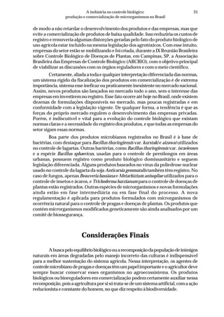 25A indústria no controle biológico:
produção e comercialização de microrganismos no Brasil
de modo a não retardar o desenvolvimento dos produtos e das empresas, mas que
evite a comercialização de produtos de baixa qualidade. Isso reduziria os custos de
registro e removeria algumas distorções geradas pelo fato do produto biológico de
uso agrícola estar incluído na mesma legislação dos agrotóxicos. Com esse intuito,
empresas do setor estão se mobilizando e foi criada, durante a IX Reunião Brasileira
sobre Controle Biológico de Doenças de Plantas, em Campinas, SP, a Associação
Brasileira das Empresas de Controle Biológico (ABCBIO), com o objetivo principal
de viabilizar as discussões com os órgãos reguladores e com o meio científico.
Certamente, aliada a toda e qualquer interpretação diferenciada das normas,
um sistema rígido da fiscalização dos produtos em comercialização é de extrema
importância, sistema esse ineficaz ou praticamente inexistente no mercado nacional.
Assim, novos produtos são lançados no mercado todo o ano, sem o interesse das
empresas em investirem no registro. Esse fato ocorre até hoje no Brasil, onde existem
dezenas de formulações disponíveis no mercado, mas poucas registradas e em
conformidade com a legislação vigente. De qualquer forma, a tendência é que as
forças do próprio mercado regulem o desenvolvimento das empresas privadas.
Porém, é indiscutível e vital para a evolução do controle biológico que existam
normas claras e a necessidade do registro dos produtos, e que todas as empresas do
setor sigam essas normas.
Boa parte dos produtos microbianos registrados no Brasil é à base de
bactérias, com destaque para Bacillus thuringiensis var. kurstaki e aizawai utilizados
no controle de lagartas. Outras bactérias, como Bacillus thuringiensis var. israelenses
e a espécie Bacillus sphaericus, usadas para o controle de pernilongos em áreas
urbanas, possuem registro como produto biológico domissanitário e seguem
legislação diferenciada. Alguns produtos baseados no vírus da poliedrose nuclear
usado no controle da lagarta da soja Anticarsia gemmatalis também têm registro. No
caso de fungos, apenas Beauveria bassiana e Metarhizium anisopliae utilizados para o
controle de insetos e ácaros, e Trichoderma harzianum para o controle de doenças de
plantas estão registrados. Outras espécies de microrganismos e novas formulações
ainda estão em fase intermediária ou em fase final do processo. A nova
regulamentação é aplicada para produtos formulados com microrganismos de
ocorrência natural para o controle de pragas e doenças de plantas. Os produtos que
contém microrganismos modificados geneticamente são ainda analisados por um
comitê de biossegurança.
Considerações Finais
Abuscapeloequilíbriobiológicoouarecomposiçãodapopulaçãodeinimigos
naturais em áreas degradadas pelo manejo incorreto das culturas é indispensável
para a melhor sustentação do sistema agrícola. Nessa interpretação, os agentes de
controlemicrobianodepragasedoençastêmumpapelimportanteeoagricultordeve
sempre buscar conservar esses organismos no agroecossistema. Os produtos
biológicos ou bioreguladores em comercialização podem certamente auxiliar nessa
recomposição, pois a agricultura por si só trata-se de um sistema artificial, com a ação
reducionista e constante do homem, no que diz respeito à biodiversidade.
 