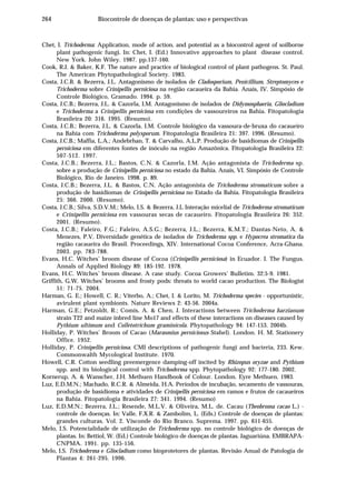 264 Biocontrole de doenças de plantas: uso e perspectivas
Chet, I. Trichoderma: Application, mode of action, and potential as a biocontrol agent of soilborne
plant pathogenic fungi. In: Chet, I. (Ed.) Innovative approaches to plant disease control.
New York. John Wiley. 1987. pp.137-160.
Cook, R.J. & Baker, K.F. The nature and practice of biological control of plant pathogens. St. Paul.
The American Phytopathological Society. 1983.
Costa, J.C.B. & Bezerra, J.L. Antagonismo de isolados de Cladosporium, Penicillium, Streptomyces e
Trichoderma sobre Crinipellis perniciosa na região cacaueira da Bahia. Anais, IV. Simpósio de
Controle Biológico, Gramado. 1994. p. 59.
Costa, J.C.B.; Bezerra, J.L. & Cazorla, I.M. Antagonismo de isolados de Didymosphaeria, Gliocladium
e Trichoderma a Crinipellis perniciosa em condições de vassoureiros na Bahia. Fitopatologia
Brasileira 20: 316. 1995. (Resumo).
Costa, J.C.B.; Bezerra, J.L. & Cazorla, I.M. Controle biológico da vassoura-de-bruxa do cacaueiro
na Bahia com Trichoderma polysporum. Fitopatologia Brasileira 21: 397. 1996. (Resumo).
Costa, J.C.B.; Maffia, L.A.; Andebrhan, T. & Carvalho, A.L.P. Produção de basidiomas de Crinipellis
perniciosa em diferentes fontes de inóculo na região Amazônica. Fitopatologia Brasileira 22:
507-512. 1997.
Costa, J.C.B.; Bezerra, J.L.; Bastos, C.N. & Cazorla, I.M. Ação antagonista de Trichoderma sp.
sobre a produção de Crinipellis perniciosa no estado da Bahia. Anais, VI. Simpósio de Controle
Biológico, Rio de Janeiro. 1998. p. 89.
Costa, J.C.B.; Bezerra, J.L. & Bastos, C.N. Ação antagonista de Trichoderma stromaticum sobre a
produção de basidiomas de Crinipellis perniciosa no Estado da Bahia. Fitopatologia Brasileira
25: 366. 2000. (Resumo).
Costa, J.C.B.; Silva, S.D.V.M.; Melo, I.S. & Bezerra, J.L Interação micelial de Trichoderma stromaticum
e Crinipellis perniciosa em vassouras secas de cacaueiro. Fitopatologia Brasileira 26: 352.
2001. (Resumo).
Costa, J.C.B.; Faleiro, F.G.; Faleiro, A.S.G.; Bezerra, J.L.; Bezerra, K.M.T.; Dantas-Neto, A. &
Menezes, P.V. Diversidade genética de isolados de Trichoderma spp. e Hypocrea stromatica da
região cacaueira do Brasil. Proceedings, XIV. International Cocoa Conference, Acra-Ghana.
2003. pp. 783-788.
Evans, H.C. Witches’ broom disease of Cocoa (Crinipellis perniciosa) in Ecuador. I. The Fungus.
Annals of Applied Biology 89: 185-192. 1978.
Evans, H.C. Witches’ broom disease. A case study. Cocoa Growers’ Bulletim. 32:5-9. 1981.
Griffith, G.W. Witches’ brooms and frosty pods: threats to world cacao production. The Biologist
51: 71-75. 2004.
Harman, G. E.; Howell, C. R.; Viterbo, A.; Chet, I. & Lorito, M. Trichoderma species - opportunistic,
avirulent plant symbionts. Nature Reviews 2: 43-56. 2004a.
Harman, G.E.; Petzoldt, R.; Comis, A. & Chen, J. Interactions between Trichoderma harzianum
strain T22 and maize inbred line Mo17 and effects of these interactions on diseases caused by
Pythium ultimum and Colletotrichum graminicola. Phytopathology 94: 147-153. 2004b.
Holliday, P. Witches’ Broom of Cacao (Marasmius perniciosus Stahel). London. H. M. Stationery
Office. 1952.
Holliday, P. Crinipellis perniciosa. CMI descriptions of pathogenic fungi and bacteria, 233. Kew.
Commonwalth Mycological Institute. 1970.
Howell, C.R. Cotton seedling preemergence damping-off incited by Rhizopus oryzae and Pythium
spp. and its biological control with Trichoderma spp. Phytopathology 92: 177-180. 2002.
Kornerup, A. & Wanscher, J.H. Methuen Handbook of Colour. London. Eyre Methuen. 1983.
Luz, E.D.M.N.; Machado, R.C.R. & Almeida, H.A. Períodos de incubação, secamento de vassouras,
produção de basidioma e atividades de Crinipellis perniciosa em ramos e frutos de cacaueiros
na Bahia. Fitopatologia Brasileira 27: 341. 1994. (Resumo)
Luz, E.D.M.N.; Bezerra, J.L.; Resende, M.L.V. & Oliveira, M.L. de. Cacau (Theobroma cacao L.) -
controle de doenças. In: Valle, F.X.R. & Zambolim, L. (Eds.) Controle de doenças de plantas:
grandes culturas. Vol. 2. Visconde do Rio Branco. Suprema. 1997. pp. 611-655.
Melo, I.S. Potencialidade de utilização de Trichoderma spp. no controle biológico de doenças de
plantas. In: Bettiol, W. (Ed.) Controle biológico de doenças de plantas. Jaguariúna. EMBRAPA-
CNPMA. 1991. pp. 135-156.
Melo, I.S. Trichoderma e Gliocladium como bioprotetores de plantas. Revisão Anual de Patologia de
Plantas 4: 261-295. 1996.
 