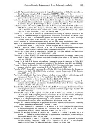 265Controle Biológico da Vassoura-de-Bruxa do Cacaueiro na Bahia
Melo, I.S. Agentes microbianos de controle de fungos fitopatogênicos. In: Melo, I.S.; Azevedo, J.L.
(Eds.). Controle biológico. Vol. 1. Jaguariúna. EMBRAPA. 1998. pp. 17-68.
Melo, I.S. & Faull, S. Scanning electron microscopy of conidia of Trichoderma stromaticum, a biocontrol
agent of witches’ broom disease of cocoa. Brazilian Journal of Microbiology 35: 330-332. 2004.
Melo, I.S.; Sardagna, Nascimento, R.S. & Costa, J.C.B. Obtenção de mutantes de Trichoderma
stromaticum resistentes ao benomil e antagônicos a Crinipellis perniciosa. Anais, VII. Reunião
de Controle Biológico de Fitopatógenos, Bento Gonçalves, RS. 2001. p. 89.
McNeill, J.; Barrie, F.R.; Burdet, H.M.; Demoulin, V.;Hawksworth, D.L.; Marhold, K.; Nicolson,
D.H.; Prado, J.; Silva, P.C.; Skog, J.E.; Wiersema, J.H. & Turland, N.J. (Ed.) International
Code of Botanical Nomenclature: Vienna code. Vienna, v.146, 2006. Disponível em: <http:/
/ibot.sav.sk/icbn/main.htm>. Acesso em: 29 out. 2008.
Metcalf, D.A.; Dennis, J.J.C. & Wilson, C.R. Effect of inoculum density of Sclerotium cepivorum on the
ability of Trichoderma koningii to suppress white rot of onion. Plant Disease 88: 287-291. 2004.
Monteiro, W.R. & Ahnert, D. Melhoramento genético do cacaueiro. In: Valle, R.R. Ciência, tecnologia
e manejo do cacaueiro. 1ª Ed. Itabuna. Vital. 2007. pp. 189-198.
Moore-Landecker, J. Fundamentals of the Fungi. 4th Ed. New Jersey. Prentice-Hall. 1996.
Niella, G.R. Produção massal de Trichoderma stromaticum para o controle da vassoura-de-bruxa
do cacaueiro. Anais, IX. Simpósio de Controle Biológico. Recife. 2005. p. 45.
Okabe, E.T.; Almeida, C.M.V.C.; Almeida, L.C. & Dias, L.A.S. Desempenho de clones de cacaueiro
em Ouro Preto do Oeste, Rondônia, Brasil. Bioscience Journal 20: 113-143. 2004.
Oliveira, M.L. & Luz, E.D.M.N. Identificação e Manejo das Principais Doenças do Cacaueiro no
Brasil. 1ª Ed. Ilhéus. CEPLAC/CEPEC/SEFIT. 2005.
Oliveira, M.L. & Luz, E.D.M.N. Identificação e manejo das principais doenças do cacaueiro no
Brasil. In: Valle, R.R. (Ed.) Ciência, tecnologia e manejo do cacaueiro. 1ª Ed. Itabuna. Vital.
2007. pp. 123-188.
Pereira, J.L. & Valle, R.R. Manejo integrado da vassoura-de-bruxa do cacaueiro. In: Valle, R.R.
(Ed.) Ciência, tecnologia e manejo do cacaueiro. 1ª Ed. Itabuna. Vital. 2007. pp. 219-233.
Pereira, J.L.; Ram, A.; Figueiredo, J.M. & Almeida, L.C.C. Primeira ocorrência da vassoura-de-
bruxa na principal região produtora do Brasil. Agrotrópica 1: 79-81. 1989.
Pomella, A.W.V.; Souza, J.T.; Macagnan, D. & Niella, G.R. Controle biológico das doenças do
cacaueiro. In: Valle, R.R. (Ed.) Ciência, tecnologia e manejo do cacaueiro. 1ª Ed. Itabuna.
Vital. 2007. pp. 189-198.
Purdy, L.H. & Schmidt, R.A. Status of cacao witches’ broom: biology, epidemiology, and
management. Annual Review of Phytopathology 34: 573-594. 1996.
QBCS. Quarterly Bulletin of Cocoa Statistics. London. ICCO. 33: 2. 2006/07.
Resende, M.L.V.; Junqueira, N.T.V. & Dianese, J.C. Crinipellis perniciosa causando vassoura-de-
bruxa em lobeira, Solanum lycocarpum no Distrito Federal e no Estado de Goias. Fitopatologia
Brasileira. 22: 301. 1997. (Resumo).
Resende, M.L.V.; Niella, G.R.; Carvalho, G.A. & Silva, L.H.C.P. Comparação de diferentes técnicas
para criopreservação de basidiósporos de Crinipellis perniciosa. Fitopatologia Brasileira 23:
266. 1998. (Resumo).
Resende, M.L.; Nojosa, G.B.A.; Aguilar, M.G.; Silva, L.H.C.P.; Niella, G.R.; Carvalho, G.A.; Giovani,
G.R. & Castro, R.M. Crinipellis perniciosa proveniente de um novo hospedeiro, Heteropteys
acutifolia, é patogênico ao cacaueiro. Fitopatologia Brasileira 25: 88-91. 2000.
Rudgard, S.A. Interpreting the epidemiology of cocoa whiches’ broom for the better disease
management in Rondonia, Brasil. Cocoa Browers’ Bulletin 28: 28-38. 1987.
Rudgard, S.A. Detailed description of symptoms of whiches’ broom disease of cocoa caused by
Crinipellis perniciosa. Cocoa Browers’ Bulletin 41. 1989.
Rudgard, S.A.; Andebrhan, T.; Maddison, A.C. & Schmidt, R.A. Future prospects for improvement
in disease management. In: Rudgard, S.A.; Maddison, A.C. & Andebrhan, T. (Eds.) Disease
management in cocoa. London. Chapman & Hall, 1993. pp. 212-223.
Samuels, G.J.; Pardo-Schultheiss, R.; Hebbar, K.P.; Lumsden, R.D.; Bastos, C.N.; Costa, J.C.B. &
Bezerra, J.L. Trichoderma stromaticum sp. nov., a parasite of the cacao witches’ broom pathogen.
Mycological Research 104: 760-764. 2000.
Samuels, G.J.; Chaverri, P.; Farr, D.F. & Mccray, E.B. Trichoderma Online, Systematic Mycology
and Microbiology Laboratory, ARS, USDA. Disponível em: <http://nt.ars-grin.gov/
taxadescriptions/keys/TrichodermaIndex.cfm>. Acesso em: 9 jan. 2008.
 