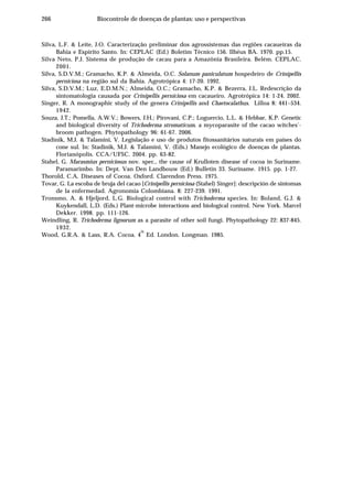 266 Biocontrole de doenças de plantas: uso e perspectivas
Silva, L.F. & Leite, J.O. Caracterização preliminar dos agrossistemas das regiões cacaueiras da
Bahia e Espírito Santo. In: CEPLAC (Ed.) Boletim Técnico 156. Ilhéus BA. 1970. pp.15.
Silva Neto, P.J. Sistema de produção de cacau para a Amazônia Brasileira. Belém. CEPLAC.
2001.
Silva, S.D.V.M.; Gramacho, K.P. & Almeida, O.C. Solanum paniculatum hospedeiro de Crinipellis
perniciosa na região sul da Bahia. Agrotrópica 4: 17-20. 1992.
Silva, S.D.V.M.; Luz, E.D.M.N.; Almeida, O.C.; Gramacho, K.P. & Bezerra, J.L. Redescrição da
sintomatologia causada por Crinipellis perniciosa em cacaueiro. Agrotrópica 14: 1-24. 2002.
Singer, R. A monographic study of the genera Crinipellis and Chaetocalathus. Lilloa 8: 441–534.
1942.
Souza, J.T.; Pomella, A.W.V.; Bowers, J.H.; Pirovani, C.P.; Loguercio, L.L. & Hebbar, K.P. Genetic
and biological diversity of Trichoderma stromaticum, a mycoparasite of the cacao witches’-
broom pathogen. Phytopathology 96: 61-67. 2006.
Stadinik, M.J. & Talamini, V. Legislação e uso de produtos fitossanitários naturais em países do
cone sul. In: Stadinik, M.J. & Talamini, V. (Eds.) Manejo ecológico de doenças de plantas.
Florianópolis. CCA/UFSC. 2004. pp. 63-82.
Stahel, G. Marasmius perniciosus nov. spec., the cause of Krulloten disease of cocoa in Suriname.
Paramarimbo. In: Dept. Van Den Landbouw (Ed.) Bulletin 33. Suriname. 1915. pp. 1-27.
Thorold, C.A. Diseases of Cocoa. Oxford. Clarendon Press. 1975.
Tovar, G. La escoba de bruja del cacao [Crinipellis perniciosa (Stahel) Singer]: descripción de sintomas
de la enfermedad. Agronomia Colombiana. 8: 227-239. 1991.
Tronsmo, A. & Hjeljord, L.G. Biological control with Trichoderma species. In: Boland, G.J. &
Kuykendall, L.D. (Eds.) Plant-microbe interactions and biological control. New York. Marcel
Dekker. 1998. pp. 111-126.
Weindling, R. Trichoderma lignorum as a parasite of other soil fungi. Phytopathology 22: 837-845.
1932.
Wood, G.R.A. & Lass, R.A. Cocoa. 4
th
Ed. London. Longman. 1985.
 