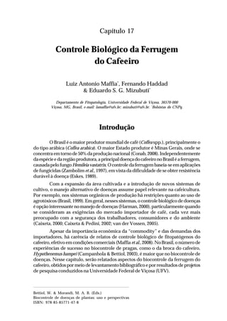 267Controle Biológico da Ferrugem do Cafeeiro
Capítulo 17
Controle Biológico da Ferrugem
do Cafeeiro
Luiz Antonio Maffia*
, Fernando Haddad
& Eduardo S. G. Mizubuti*
Departamento de Fitopatologia, Universidade Federal de Viçosa, 36570-000
Viçosa, MG, Brasil, e-mail: lamaffia@ufv.br; mizubuti@ufv.br. *
Bolsistas do CNPq.
Introdução
O Brasil é o maior produtor mundial de café (Coffea spp.), principalmente o
do tipo arábica (Coffea arabica). O maior Estado produtor é Minas Gerais, onde se
concentraemtornode50%daproduçãonacional(Conab,2008).Independentemente
daespécieedaregiãoprodutora,aprincipaldoençadocafeeironoBrasiléaferrugem,
causadapelofungo Hemileia vastatrix.Ocontroledaferrugembaseia-seemaplicações
de fungicidas (Zambolim et al., 1997), em vista da dificuldade de se obter resistência
durável à doença (Eskes, 1989).
Com a expansão da área cultivada e a introdução de novos sistemas de
cultivo, o manejo alternativo de doenças assume papel relevante na cafeicultura.
Por exemplo, nos sistemas orgânicos de produção há restrições quanto ao uso de
agrotóxicos (Brasil, 1999). Em geral, nesses sistemas, o controle biológico de doenças
é opção interessante no manejo de doenças (Harman, 2000), particularmente quando
se consideram as exigências do mercado importador de café, cada vez mais
preocupado com a segurança dos trabalhadores, consumidores e do ambiente
(Caixeta, 2000; Caixeta & Pedini, 2002; van der Vossen, 2005).
Apesar da importância econômica da “commodity” e das demandas dos
importadores, há carência de relatos de controle biológico de fitopatógenos do
cafeeiro, efetivo em condições comerciais (Maffia et al., 2008). No Brasil, o número de
experiências de sucesso no biocontrole de pragas, como o da broca do cafeeiro,
Hypothenemus hampei (Campanhola & Bettiol, 2003), é maior que no biocontrole de
doenças. Nesse capítulo, serão relatados aspectos do biocontrole da ferrugem do
cafeeiro, obtidos por meio de levantamento bibliográfico e por resultados de projetos
de pesquisa conduzidos na Universidade Federal de Viçosa (UFV).
Bettiol, W. & Morandi, M. A. B. (Eds.)
Biocontrole de doenças de plantas: uso e perspectivas
ISBN: 978-85-85771-47-8
 