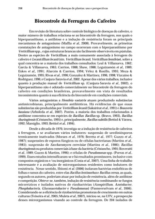 268 Biocontrole de doenças de plantas: uso e perspectivas
Biocontrole da Ferrugem do Cafeeiro
Em revisão de literatura sobre controle biológico de doenças do cafeeiro, o
maior número de trabalhos relaciona-se ao biocontrole da ferrugem, nos quais o
hiperparasitismo, a antibiose e a indução de resistência foram os principais
mecanismos de antagonismo (Maffia et al., 2008). Provavelmente, as primeiras
constatações de antagonismo no campo ocorreram com o hiperparasitismo por
Verticillium spp., cujas estruturas brancas são facilmente observáveis em pústulas.
Dentre as espécies de Verticillium, a mais comumente associada à ferrugem do
cafeeiro é Lecanicillium lecanii (sin. Verticillium lecanii, Verticillium hemileiae), sobre a
qual concentra-se a maioria dos trabalhos consultados: Leal & Villanueva, 1962;
Garcia & Villanueva, 1965; Carrion, 1988; Shaw, 1988; Leguizamón et al., 1989;
Eskes et al., 1991; Alarcón & Carrion, 1994; Vélez & Rosillo, 1995; Meza &
Leguizamón, 1995; Rivas et al., 1996; Gonzalez & Martinez, 1996, 1998; Vizcaino &
Rodríguez, 1996; e Canjura-Saraviaet al., 2002. Apesar dos vários trabalhos, inclusive
quanto à produção massal de Verticillium sp. (Canjura-Saravia et al., 2002), o
hiperparasitismo não é adotado comercialmente no biocontrole da ferrugem do
cafeeiro em condições brasileiras, provavelmente em vista de resultados
inconsistentes quanto à sua eficiência do biocontrole em condições comerciais.
Vários antagonistas a Hemileia vastatrix atuam produzindo substâncias
antimicrobianas, principalmente antibióticos. Há evidências de que essas
substâncias são produzidas por Verticillium lecanii (Saksirirat et al., 1991) e Beauveria
bassiana (Arboleda et al., 2007). Porém, a maioria dos trabalhos relacionados à
antibiose concentra-se em espécies de Bacillus: Bacillus sp. (Bravo, 1993), Bacillus
thuringiensis (Cristancho, 1995) e, principalmente, Bacillus subtilis (Bettiol & Várzea,
1992; Marsiglio, 1993; Bettiol et al., 1994).
Desde a década de 1970, investiga-se a indução de resistência de cafeeiros
à ferrugem, e se avaliaram vários indutores: suspensão de urediniósporos
termicamente inativados (Moraes et al., 1976; Beretta et al., 1977; Guzzo et al.,
1987); suspensões de esporos fúngicos ou de células bacterianas (Martins et al.,
1985); suspensão de Saccharomyces cerevisiae (Martins et al., 1986); Bacillus
thuringiensis ou produtos comerciais à base da bactéria (Cristancho, 1995; Roveratti
et al., 1989; Guzzo & Martins, 1996); e células de Pseudomonas spp. (Porras et al.,
1999). Esses estudos intensificaram-se e há resultados promissores, inclusive com
compostos orgânicos e/ou inorgânicos (Costa et al., 2007). Uma linha de trabalho
interessante é a avaliação de microrganismos residentes como indutores de
resistência. Nesse sentido, Shiomi et al. (2006) isolaram bactérias endofíticas de
folhas e ramos do cafeeiro, entre elas Bacillus lentimorbus e Bacillus cereus, as quais,
segundo os autores, poderiam atuar por indução de resistência, além de antibiose
e competição. Obteve-se, também, indução de resistência combinando-se fungos
micorrízicos e isolados nativos de rizobactérias (Azospirillum, Azotobacter,
Phosphobacteria, Gluconacetobacter e Pseudomonas) (Panneerselvam et al., 2006).
Considerando-se a eficiência de rizobactérias promotoras de crescimento em outras
culturas (Teixeira et al., 2005; Muleta et al., 2007), iniciou-se, na UFV, a prospecção
desses microrganismos visando ao controle da ferrugem. De 204 isolados de
 