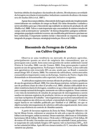 269Controle Biológico da Ferrugem do Cafeeiro
bactérias obtidos do rizoplano e da rizosfera de cafeeiro, 30 reduziram a severidade
da ferrugem em relação à testemunha e induziram o aumento da altura e da massa
seca de mudas (Silva et al., 2007 ).
Apesardosavançosobtidos,obiocontroledaferrugemaindanãoéimplementado
comercialmente em condições de campo no Brasil. Há várias demandas e cuidados a
serem atendidos para que o biocontrole seja realidade no sistema de produção do café
(Maffia et al., 2008). Talvez o mais importante seja a necessidade de maiores estudos de
campo,ondeasinteraçõesno“pentaedro”dedoença(hospedeiro-patógeno-ambiente-
antagonista-populaçãoresidente)ocorrem,sãomodificadaspelohomemeprecisamser
bem conhecidas. É importante também incluir o biocontrole no esquema de manejo
integradodepragasedoenças,estratégiajátestadaporAlvesetal.(1998).
Biocontrole da Ferrugem do Cafeeiro
em Cultivo Orgânico
Observa-se uma tendência no mercado de produtos agrícolas,
principalmente quanto ao nível de exigência dos consumidores, que se
preocupam com a saúde, bem como com questões de caráter ambiental e social
(Vieira & Carvalho, 2000; van der Vossen, 2005). Essa preocupação é notável
quanto ao uso de agroquímicos. Na Europa e América do Norte, a área cultivada
sem agrotóxicos está crescendo 30% ao ano, sendo que, no Brasil, o aumento
anual atinge 10% (Caixeta, 2000). No contexto da cafeicultura, vários mercados
consumidores importantes como os da Europa, América do Norte e Japão têm
demandado os denominados cafés especiais, inclusive o orgânico.
A cafeicultura orgânica tem normas oficiais de produção, como a proibição
de uso de agrotóxicos (Brasil, 1999). Em vista dessas restrições, inclusive quanto ao
uso de produtos à base de cobre (Carvalho et al., 2002), aliadas à dificuldade de se
obter resistência durável à ferrugem, considera-se que o biocontrole seja alternativa
paraomanejoracionaldaferrugem,mormenteemcultivosorgânicos.Nessecontexto
e em vista da inexistência de estudos de prospecção de microrganismos a serem
usados em sistemas orgânicos de produção, iniciou-se um programa de pesquisa
com base na hipótese de trabalho: “microrganismos que ocorrem naturalmente em
cafezais orgânicos são efetivos em reduzir a intensidade da ferrugem”. O relato a
seguir baseia-se em trabalho publicado por Haddad et al. (2007ab), em que se
objetivou isolar microrganismos de cafeeiros cultivados organicamente, bem como
testar a sua eficiência no controle de Hemileia vastatrix.
A partir de lavouras orgânicas da Zona da Mata, Triângulo Mineiro e do
Sul de Minas Gerais, coletaram-se amostras de solo sob a copa de cafeeiros e de
folhas (com ferrugem, sadias ou mortas). Desses materiais, obtiveram-se 154 isolados
bacterianos (46 de folhas, 38 de restos e 70 do solo) e 239 fúngicos (73 de folhas, 69
de restos e 97 do solo). Em mudas com seis meses da variedade Catuaí, pulverizou-
se suspensão de cada isolado fúngico (106
esporos/ml) ou bacteriano (DO540
=0,2)
na face adaxial de folhas. Após 48 h em câmara úmida a 25 o
C, inoculou-se Hemileia
vastatrix nas plantas.
 