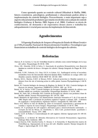 273Controle Biológico da Ferrugem do Cafeeiro
Como apontado quanto ao controle cultural (Mizubuti & Maffia, 2006),
fatores econômicos, psicológicos, profissionais e educacionais podem afetar a
implementação do controle biológico. Provavelmente, o mais importante seja o
aspecto educacional de produtores que estarão envolvidos com a adoção de controle
biológico (Guharay & Barrios, 2003; Segura et al., 2004). Conhecer os níveis de
conhecimento, de demanda e de expectativa desses atores e trabalhá-los
adequadamente é crucial para sucesso da implantação do biocontrole.
Agradecimentos
À Fapemig (Fundação de Amparo à Pesquisa do Estado de Minas Gerais) e
ao CNPq (Conselho Nacional de Desenvolvimento Científico e Tecnológico) que
financiaram os trabalhos de controle biológico da ferrugem do cafeeiro.
Referências
Alarcon, R. & Carrion, G. Uso de Verticillium lecanii en cafetales como control biológico de la roya
del cafeto. Fitopatología 29: 82-85. 1994.
Alves, S.B.; Almeida, J.E.M. & Salvo, S. Associação de produtos fitossanitários com Beauveria
bassiana no controle da broca e ferrugem do cafeeiro. Manejo Integrado de Plagas 48: 19-24.
1998.
Arboleda, V.J.W.; Valencia, J.A.; Ossa, O.G.A. & Gaitan, A.L. Antifungical activity of secondary
metabolites from the biocontroller Beauveria bassiana (Bals.) Vuillemin on orange coffee rust
Hemileia vastatrix. Bulletin OILB/SROP 30: 159-162. 2007.
Beretta, M.J.G.; Martins, E.M.F. & Moraes, W.B.C. Induced protection to Hemileia vastatrix at a
distance from the site of inducing action in coffee plants. Summa Phytopathologica 3: 66-70.
1977.
Bettiol, W. Controle biológico de doenças do filoplano. In: Bettiol, W. (Ed.). Controle biológico de
doenças de plantas. Jaguariúna. EMBRAPA-CNPDA. 1991. pp. 33-35.
Bettiol, W. & Várzea, V.M.P. Controle biológico da ferrugem (Hemileia vastatrix) do cafeeiro com
Bacillus subtilis em condições controladas. Fitopatologia Brasileira 17: 91-95. 1992.
Bettiol, W.; Saito, M.L. & Brandão, M.S. Controle da ferrugem do cafeeiro com produtos à base de
Bacillus subtilis. Summa Phytopathologica 20: 119-122. 1994.
Brasil. Ministério da Agricultura e do Abastecimento. Instrução Normativa nº 7, de 17 de maio de
1999. Dispõe sobre a produção de produtos orgânicos vegetais e animais. LEX – Coletânea
de Legislação e Jurisprudência: legislação federal e marginália 63: 2465-2476. 1999.
Bravo, O.N. Effecto in vitro de Bacillus sp. sobre el crecimiento, esporulación y germinación de
conidias e esporas de nueve hongos. Fitopatología Colombiana 17: 62-72. 1993.
Caixeta, I.F. A produção de café orgânico: alternativa para o desenvolvimento sustentado - o
exemplo do Sul de Minas. In: Zambolim, L. (Ed.) Café, produtividade, qualidade e
sustentabilidade. Viçosa. UFV. 2000.
Caixeta, G.Z.T. & Pedini, S. Comercialização de café orgânico. Informe Agropecuário 23: 149-152.
2002.
Campanhola, C. & Bettiol, W. Métodos Alternativos de Controle Fitossanitário. Jaguariúna.
Embrapa Meio Ambiente. 2003.
Canjura-Saravia, E.M.; Sanchez-Garita, V.; Krauss, U. & Somarriba, E. Reproducción masiva de
Verticillium sp., hiperparásito de la roya del café, Hemileia vastatrix. Manejo Integrado de
Plagas y Agroecologia 66: 13-19. 2002.
 