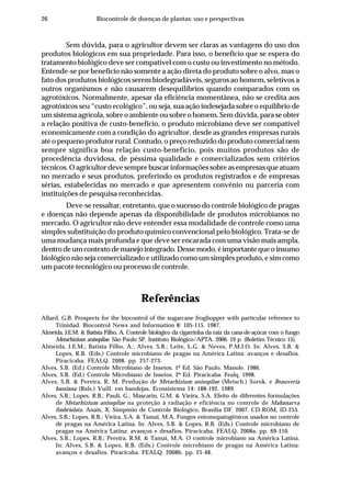 26 Biocontrole de doenças de plantas: uso e perspectivas
Sem dúvida, para o agricultor devem ser claras as vantagens do uso dos
produtos biológicos em sua propriedade. Para isso, o benefício que se espera do
tratamento biológico deve ser compatível com o custo ou investimento no método.
Entende-se por benefício não somente a ação direta do produto sobre o alvo, mas o
fato dos produtos biológicos serem biodegradáveis, seguros ao homem, seletivos a
outros organismos e não causarem desequilíbrios quando comparados com os
agrotóxicos. Normalmente, apesar da eficiência momentânea, não se credita aos
agrotóxicos seu “custo ecológico”, ou seja, sua ação indesejada sobre o equilíbrio de
um sistema agrícola, sobre o ambiente ou sobre o homem. Sem dúvida, para se obter
a relação positiva de custo-benefício, o produto microbiano deve ser compatível
economicamente com a condição do agricultor, desde as grandes empresas rurais
até o pequeno produtor rural. Contudo, o preço reduzido do produto comercial nem
sempre significa boa relação custo-benefício, pois muitos produtos são de
procedência duvidosa, de péssima qualidade e comercializados sem critérios
técnicos. O agricultor deve sempre buscar informações sobre as empresas que atuam
no mercado e seus produtos, preferindo os produtos registrados e de empresas
sérias, estabelecidas no mercado e que apresentem convênio ou parceria com
instituições de pesquisa reconhecidas.
Deve-se ressaltar, entretanto, que o sucesso do controle biológico de pragas
e doenças não depende apenas da disponibilidade de produtos microbianos no
mercado. O agricultor não deve entender essa modalidade de controle como uma
simples substituição do produto químico convencional pelo biológico. Trata-se de
uma mudança mais profunda e que deve ser encarada com uma visão mais ampla,
dentro de um contexto de manejo integrado. Desse modo, é importante que o insumo
biológico não seja comercializado e utilizado como um simples produto, e sim como
um pacote tecnológico ou processo de controle.
Referências
Allard, G.B. Prospects for the biocontrol of the sugarcane froghopper with particular reference to
Trinidad. Biocontrol News and Information 8: 105-115. 1987.
Almeida, J.E.M. & Batista Filho, A. Controle biológico da cigarrinha da raiz da cana-de-açúcar com o fungo
Metarhizium anisopliae. São Paulo SP. Instituto Biológico/APTA. 2006. 19 p. (Boletim Técnico 15).
Almeida, J.E.M.; Batista Filho, A.; Alves, S.B.; Leite, L.G. & Neves, P.M.J.O. In: Alves, S.B. &
Lopes, R.B. (Eds.) Controle microbiano de pragas na América Latina: avanços e desafios.
Piracicaba. FEALQ. 2008. pp. 257-273.
Alves, S.B. (Ed.) Controle Microbiano de Insetos. 1ª Ed. São Paulo. Manole. 1986.
Alves, S.B. (Ed.) Controle Microbiano de Insetos. 2ª Ed. Piracicaba. Fealq. 1998.
Alves, S.B. & Pereira, R. M. Produção de Metarhizium anisopliae (Metsch.) Sorok. e Beauveria
bassiana (Bals.) Vuill. em bandejas. Ecossistema 14: 188-192. 1989.
Alves, S.B.; Lopes, R.B.; Pauli, G.; Mascarin, G.M. & Vieira, S.A. Efeito de diferentes formulações
de Metarhizium anisopliae na proteção à radiação e eficiência no controle de Mahanarva
fimbriolata. Anais, X. Simpósio de Controle Biológico, Brasília DF. 2007. CD-ROM, ID-255.
Alves, S.B.; Lopes, R.B.; Vieira, S.A. & Tamai, M.A. Fungos entomopatogênicos usados no controle
de pragas na América Latina. In: Alves, S.B. & Lopes, R.B. (Eds.) Controle microbiano de
pragas na América Latina: avanços e desafios. Piracicaba. FEALQ. 2008a. pp. 69-110.
Alves, S.B.; Lopes, R.B.; Pereira, R.M. & Tamai, M.A. O controle microbiano na América Latina.
In: Alves, S.B. & Lopes, R.B. (Eds.) Controle microbiano de pragas na América Latina:
avanços e desafios. Piracicaba. FEALQ. 2008b. pp. 21-48.
 