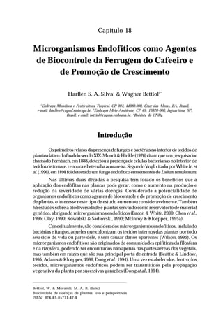 277Microrganismos Endofíticos como Agentes de Biocontrole da Ferrugem
do Cafeeiro e de Promoção de Crescimento
Capítulo 18
Microrganismos Endofíticos como Agentes
de Biocontrole da Ferrugem do Cafeeiro e
de Promoção de Crescimento
Harllen S. A. Silva1
& Wagner Bettiol2*
1
Embrapa Mandioca e Fruticultura Tropical. CP 007, 44380.000, Cruz das Almas, BA, Brasil,
e-mail: harllen@cnpmf.embrapa.br. 2
Embrapa Meio Ambiente, CP 69. 13820-000, Jaguariúna, SP,
Brasil, e-mail: bettiol@cnpma.embrapa.br. *Bolsista do CNPq.
Introdução
Osprimeirosrelatosdapresençadefungosebactériasnointeriordetecidosde
plantasdatamdofinaldoséculoXIX.Mundt&Hinkle(1976)citamqueumpesquisador
chamadoFernbach,em1888,detectouapresençadecélulasbacterianasnointeriorde
tecidosdetomate,cenouraebeterrabaaçucareira.SegundoVogl,citadoporWhiteJr.et
al.(1996),em1898foidetectadoumfungoendofíticoemsementesdeLoliumtemulentum.
Nas últimas duas décadas a pesquisa tem focado os benefícios que a
aplicação dos endófitas nas plantas pode gerar, como o aumento na produção e
redução da severidade de várias doenças. Considerada a potencialidade de
organismos endofíticos como agentes de biocontrole e de promoção de crescimento
de plantas, o interesse neste tipo de estudo aumentou consideravelmente. Também
há estudos sobre a biodiversidade e plantas servindo como reservatório de material
genético, abrigando microrganismos endofíticos (Bacon & White, 2000; Chen et al.,
1995; Clay, 1990; Kowalski & Sadlovski, 1993; McInroy & Kloepper, 1995a).
Conceitualmente, são considerados microrganismos endofíticos, incluindo
bactérias e fungos, aqueles que colonizam os tecidos internos das plantas por todo
seu ciclo de vida ou parte dele, e sem causar danos aparentes (Wilson, 1995). Os
microrganismos endofíticos são originados de comunidades epifíticas da filosfera
e da rizosfera, podendo ser encontrados não apenas nas partes aéreas dos vegetais,
mas também em raízes que são sua principal porta de entrada (Beattie & Lindow,
1995; Adams & Kloepper, 1996; Dong et al., 1994). Uma vez estabelecidos dentro dos
tecidos, microrganismos endofíticos podem ser transmitidos pela propagação
vegetativa da planta por sucessivas gerações (Dong et al., 1994).
Bettiol, W. & Morandi, M. A. B. (Eds.)
Biocontrole de doenças de plantas: uso e perspectivas
ISBN: 978-85-85771-47-8
 