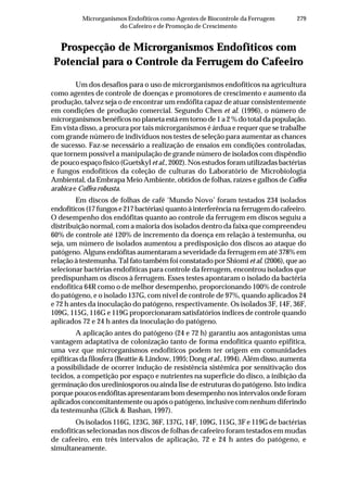 279Microrganismos Endofíticos como Agentes de Biocontrole da Ferrugem
do Cafeeiro e de Promoção de Crescimento
Prospecção de Microrganismos Endofíticos com
Potencial para o Controle da Ferrugem do Cafeeiro
Um dos desafios para o uso de microrganismos endofíticos na agricultura
como agentes de controle de doenças e promotores de crescimento e aumento da
produção, talvez seja o de encontrar um endófita capaz de atuar consistentemente
em condições de produção comercial. Segundo Chen et al. (1996), o número de
microrganismos benéficos no planeta está em torno de 1 a 2 % do total da população.
Em vista disso, a procura por tais microrganismos é árdua e requer que se trabalhe
com grande número de indivíduos nos testes de seleção para aumentar as chances
de sucesso. Faz-se necessário a realização de ensaios em condições controladas,
que tornem possível a manipulação de grande número de isolados com dispêndio
de pouco espaço físico (Guetskyl et al., 2002). Nos estudos foram utilizadas bactérias
e fungos endofíticos da coleção de culturas do Laboratório de Microbiologia
Ambiental, da Embrapa Meio Ambiente, obtidos de folhas, raízes e galhos de Coffea
arabica e Coffea robusta.
Em discos de folhas de café ‘Mundo Novo’ foram testados 234 isolados
endofíticos (17 fungos e 217 bactérias) quanto à interferência na ferrugem do cafeeiro.
O desempenho dos endófitas quanto ao controle da ferrugem em discos seguiu a
distribuição normal, com a maioria dos isolados dentro da faixa que compreendeu
60% de controle até 120% de incremento da doença em relação à testemunha, ou
seja, um número de isolados aumentou a predisposição dos discos ao ataque do
patógeno. Alguns endófitas aumentaram a severidade da ferrugem em até 378% em
relação à testemunha. Tal fato também foi constatado por Shiomi et al. (2006), que ao
selecionar bactérias endofíticas para controle da ferrugem, encontrou isolados que
predispunham os discos à ferrugem. Esses testes apontaram o isolado da bactéria
endofítica 64R como o de melhor desempenho, proporcionando 100% de controle
do patógeno, e o isolado 137G, com nível de controle de 97%, quando aplicados 24
e 72 h antes da inoculação do patógeno, respectivamente. Os isolados 3F, 14F, 36F,
109G, 115G, 116G e 119G proporcionaram satisfatórios índices de controle quando
aplicados 72 e 24 h antes da inoculação do patógeno.
A aplicação antes do patógeno (24 e 72 h) garantiu aos antagonistas uma
vantagem adaptativa de colonização tanto de forma endofítica quanto epifítica,
uma vez que microrganismos endofíticos podem ter origem em comunidades
epifíticas da filosfera (Beattie & Lindow, 1995; Dong et al., 1994). Além disso, aumenta
a possibilidade de ocorrer indução de resistência sistêmica por sensitivação dos
tecidos, a competição por espaço e nutrientes na superfície do disco, a inibição da
germinação dos urediniosporos ou ainda lise de estruturas do patógeno. Isto indica
porque poucos endófitas apresentaram bom desempenho nos intervalos onde foram
aplicados concomitantemente ou após o patógeno, inclusive com nenhum diferindo
da testemunha (Glick & Bashan, 1997).
Os isolados 116G, 123G, 36F, 137G, 14F, 109G, 115G, 3F e 119G de bactérias
endofíticas selecionadas nos discos de folhas de cafeeiro foram testados em mudas
de cafeeiro, em três intervalos de aplicação, 72 e 24 h antes do patógeno, e
simultaneamente.
 