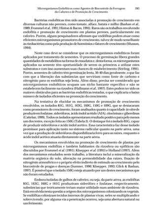 283Microrganismos Endofíticos como Agentes de Biocontrole da Ferrugem
do Cafeeiro e de Promoção de Crescimento
Bactérias endofíticas têm sido associadas à promoção de crescimento em
diversas culturas não perenes, como tomate, alface, batata e milho (Bashan et al.,
1989; Frommel et al., 1991; Hinton & Bacon, 1995). Raros são os trabalhos envolvendo
endofitia e promoção de crescimento em plantas perenes, particularmente em
cafeeiro. Porém, alguns pesquisadores afirmam que endófitas podem atuar como
eficientes microrganismos promotores de crescimento, talvez de modo semelhante
àsrizobactériascomopelaproduçãodehormôniosefatoresdecrescimento(Musson,
1994).
Neste caso deve-se considerar que os microrganismos endofíticos foram
aplicados por tratamento de sementes. O processo de germinação libera grandes
quantidadesdemetabólitosnaformadeexsudatose,destaforma,osmicrorganismos
aplicados na semente têm oportunidade de serem os primeiros a utilizar estes
substratos e com isso aumentam suas chances de estabelecimento (Stirling, 1991).
Porém, sementes de cafeeiro têm germinação lenta, 30-40 dias geralmente, o que faz
com que a liberação das substâncias que serviriam como fonte de carbono e
nitrogênio para os endófitas seja lenta. Além disso, precisa ser considerado que
microrganismos endofíticos ocupam um nicho bastante específico e não se
estabelecem facilmente na rizosfera (Hallmann et al., 1997). Estes podem ter sido os
maiores obstáculos para as bactérias endofíticas testadas, o que explicaria o baixo
número de isolados eficientes na promoção do crescimento.
Na tentativa de elucidar os mecanismos de promoção de crescimento
envolvidos, os isolados 85G, 161G, 163G, 160G, 150G e 109G, que se destacaram
como promotores do crescimento, foram analisados quanto à capacidade in vitro de
produziremfosfatase,sideróforos,ácidoindolacétido(AIA),citocininasegiberelinas
(Cattelan, 1999). Todos os isolados apresentaram resultado positivo para pelo menos
um dos testes, exceção feita ao 150G (Tabela 3). O destaque foi o isolado 85G, capaz
de produzir sideróforos e ácido indol acético. Essa característica faz desse isolado
promissor para aplicação tanto no sistema radicular quanto na parte aérea, uma
vez que a produção de sideróforos disponibilizaria ferro para as raízes, enquanto o
ácido indol acético atuaria diretamente na parte aérea.
Os mecanismos envolvidos na promoção de crescimento de plantas por
microrganismos endófitas e também habitantes da rizosfera ou epifíticos são
discutidos por Frommel et al. (1991); Kloepper et al. (1991) e Holland (1997). Além
dos mecanismos estudados neste trabalho, a literatura inclui a mineralização da
matéria orgânica do solo, alteração na permeabilidade das raízes, fixação de
nitrogênio atmosférico e o próprio efeito indireto de estímulo ao crescimento pelo
biocontrole de pragas e doenças (Sumner, 1990; Kloepper, 1993; Glick & Bashan,
1997). É possível que o isolado 150G esteja atuando por um destes mecanismos que
não foram estudados.
Embora isoladas de galhos de cafeeiro, ou seja, da parte aérea, as endófitas
85G, 163G, 160G e 161G produziram sideróforo e fosfatase, respectivamente,
substâncias que teoricamente teriam maior utilidade num ambiente de rizosfera.
Está envolvida nesta questão a origem dos microrganismos colonizando os vegetais.
Se endófitas colonizam tecidos internos de plantas vivas, neles se multiplicando e
sobrevivendo, por alguma via a penetração ocorreu, seja uma abertura natural ou
umferimento.
 