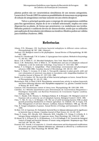285Microrganismos Endofíticos como Agentes de Biocontrole da Ferrugem
do Cafeeiro e de Promoção de Crescimento
plantas podem não ser características simultâneas de um mesmo antagonista.
Lazarovits & Nowak (1997) levantam as possibilidades de insucessos em programas
de seleção de antagonistas com base somente em um critério desejável.
Talvez a principal questão para o emprego de microrganismos endófitas
para fins agronômicos, depois de se ter o isolado selecionado, implica em como
dispensá-los na planta, de forma que penetrarem e se estabeleçam nos tecidos.
Métodos práticos e confiáveis devem ser desenvolvidos, sendo que os utilizados
para aplicação de inoculantes microbianos na rizosfera e filosfera podem ser válidos
para endófitas (Andrews, 1992).
Referências
Adams, P.D.; Kloepper, J.W. Seed-borne bacterial endophytes in different cotton cultivars.
Phytopathology 86: S97. 1996. (Abstract).
Andrews, J.H. Biological control in the phyllosphere. Annual Review of Phytopathology 30: 603-
635. 1992.
Axelrod, B.; Cheesbrough, T.M. & Laakso, S. Lipoxygenase from soybean. Methods in Enzymology
71: 441-451. 1981.
Bacon, C.W. & White Jr., J.F. Microbial Endophytes. New York. Marcel Deker. 2000.
Bacon, C.W.; Richardson, M.D. & White Jr., J.F. Modification and uses of endophytic-enhanced
turfgrasses: a role for molecular technology. Crop Science 37: 1415-1425. 1997.
Bashan, Y. & Holguin, G. Azospirillum – Plant relationships: environmental and physiological
advances (1990-1996). Canadian Journal of Microbiology 139: 103-121. 1997.
Bashan, Y.; Ream, Y.; Levanoy, H. & Sade, A. Non-specific responses in plant growth, yield, and
root colonization of noncereal crop plants to inoculation with Azospirillum brasilense Cd.
Canadian Journal of Botany 67: 1317-1324. 1989.
Beattie, G.A. & Lindow, S.E. The secret life of foliar bacterial pathogens on leaves. Annual Review
of Phytopathology 33: 145-172. 1995.
Bhattacharya, M.K. & Ward, E.W.B. Phenylalanine ammonia-lyase activity in soybean hypocotyls
and leaves following infection with Phytophthora megasperma f. sp. glycinea. Canadian Journal
of Botany 66: 18-23. 1988.
Cameron, H.R. Pseudomonas content of cherry trees. Phytopathology 60: 1343-1346. 1970.
Cattellan, A.J. Métodos Quantitativos para Determinação de Características Bioquímicas e
Fisiológicas Associadas com Bactérias Promotoras do Crescimento Vegetal. Londrina.
Embrapa Soja. 1999.
Chen, C.; Bauske, E.M.; Musson, G.; Rodriguez-Kabana, R. & Kloepper, J.W. Biological control of
Fusarium wilt on cotton by use of endophytic bacteria. Biological Control 5: 83-91. 1995.
Chen, Y.; Mei, R.; Liu, L. & Kloepper, J.W. The use of yield increasing bacteria (YIB) as plant
growth-promoting rhizobacteria in Chinese agriculture. In: Utkhede, R.S. & Gupta, V.K.
(Ed.) Management of soil born diseases. Ludhiana. Kalyani Publishers. 1996. pp. 165-184.
Clay, K. Fungal endophytes of grasses. Annual Review of Ecology and Systematics 21: 275-295.
1990.
De Boer, S.H. & Coperman, R.J. Endophytic bacterial flora in Solanum tuberosum and its significance
in bacterial ring rot disease. Canadian Journal of Plant Science 54: 115-122. 1974.
Dong, Z.; Canny, M.J.; Mccully, M.E.; Roboredo, M.R.; Cabadilla, C.F.; Ortega, E. & Rodés, R. A
nitrogen-fixing endophyte of sugarcane stems. Plant Physiology 105: 1139-1147. 1994.
El-Abyad, M. S.; El-Sayed, M. A.; El-Shanshoury, A. R. & El-Sabbagh, S. M. Towards the biological
control of fungal and bacterial diseases of tomato using antagonistic Streptomyces spp. Plant
and Soil 149: 185-195. 1993.
Frommel, M.I.; Nowak, J. & Lazarovits, G.; Growth enhancement and developmental modifications
of in vitro grown potato (Solanum tuberosum ssp. tuberosum) as affected by a nonfluorescent
Pseudomonas sp. Plant Physiology 96: 928-936. 1991.
 