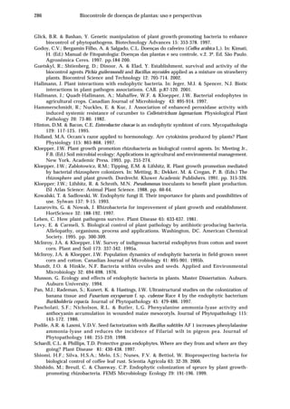 286 Biocontrole de doenças de plantas: uso e perspectivas
Glick, B.R. & Bashan, Y. Genetic manipulation of plant growth-promoting bacteria to enhance
biocontrol of phytopathogens. Biotechnology Advances 15: 353-378. 1997.
Godoy, C.V.; Bergamin Filho, A. & Salgado, C.L. Doenças do cafeeiro (Coffea arábica L.). In: Kimati,
H. (Ed.) Manual de Fitopatologia: Doenças das plantas e seu controle, v.2. 3ª. Ed. São Paulo.
Agronômica Ceres. 1997. pp.184-200.
Guetskyl, R.; Shtienberg, D.; Dinoor, A. & Elad, Y. Establishment, survival and activity of the
biocontrol agents Pichia guilermondii and Bacillus mycoides applied as a mixture on strawberry
plants. Biocontrol Science and Technology 12: 705-714. 2002.
Hallmann, J. Plant interactions with endophytic bacteria. In: Jeger, M.J. & Spencer, N.J. Biotic
interactions in plant pathogen associations. CAB. p.87-120. 2001.
Hallmann, J.; Quadt-Hallmann, A.; Mahaffee, W.F. & Kloepper, J.W. Bacterial endophytes in
agricultural crops. Canadian Journal of Microbiology 43: 895-914. 1997.
Hammerschmidt, R.; Nuckles, E. & Kuc, J. Association of enhanced peroxidase activity with
induced systemic resistance of cucumber to Colletotrichum lagenarium. Physiological Plant
Pathology 20: 73-80. 1982.
Hinton, D.M. & Bacon, C.E. Enterobacter cloacae is an endophytic symbiont of corn. Mycopathologia
129: 117-125. 1995.
Holland, M.A. Occam’s razor applied to hormonology. Are cytokinins produced by plants? Plant
Physiology 115: 865-868. 1997.
Kloepper, J.W. Plant growth promotion rhizobacteria as biological control agents. In: Meeting Jr.,
F.B. (Ed.) Soil microbial ecology: Applications in agricultural and environmental management.
New York. Academic Press. 1993. pp. 255-274.
Kloepper, J.W.; Zablotowicz, R.M.; Tipping, E.M. & Lifshitz, R. Plant growth promotion mediated
by bacterial rhizosphere colonizers. In: Metting, B.; Dekker, M. & Cregan, P. B. (Eds.) The
rhizosphere and plant growth. Dordrecht. Kluwer Academic Publishers. 1991. pp. 315-326.
Kloepper; J.W.; Lifshitz, R. & Schroth, M.N. Pseudomonas inoculants to benefit plant production.
ISI Atlas Science: Animal Plant Science. 1988. pp. 60-64.
Kowalski, T. & Sadlowski, W. Endophytic fungi II. Their importance for plants and possibilities of
use. Sylwan 137: 9-15. 1993.
Lazarovits, G. & Nowak, J. Rhizobacteria for improvement of plant growth and establishment.
HortScience 32: 188-192. 1997.
Leben, C. How plant pathogens survive. Plant Disease 65: 633-637. 1981.
Levy, E. & Carmeli, S. Biological control of plant pathology by antibiotic-producing bacteria.
Allelopathy, organisms, process and applications. Washington, DC. American Chemical
Society. 1995. pp. 300-309.
McInroy, J.A. & Kloepper, J.W. Survey of indigenous bacterial endophytes from cotton and sweet
corn. Plant and Soil 173: 337-342. 1995a.
McInroy, J.A. & Kloepper, J.W. Population dynamics of endophytic bacteria in field-grown sweet
corn and cotton. Canadian Journal of Microbiology 41: 895-901. 1995b.
Mundt, J.O. & Hinkle, N.F. Bacteria within ovules and seeds. Applied and Environmental
Microbiology 32: 694-698. 1976.
Musson, G. Ecology and effects of endophytic bacteria in plants. Master Dissertation. Auburn.
Auburn University. 1994.
Pan, M.J.; Rademan, S.; Kunert, K. & Hastings, J.W. Ultrastructural studies on the colonization of
banana tissue and Fusarium oxysporum f. sp. cubense Race 4 by the endophytic bacterium
Burkholderia cepacia. Journal of Phytopathology 45: 479-486. 1997.
Pascholati, S.F.; Nicholson, R.L. & Butler, L.G. Phenyalanine ammonia-lyase activity and
anthocyanin accumulation in wounded maize mesocotyls. Journal of Phytopathology 115:
165-172. 1986.
Podile, A.R. & Laxmi, V.D.V. Seed factorization with Bacillus subtitles AF 1 increases phenylalanine
ammonia-lyase and reduces the incidence of Filarial wilt in pigeon pea. Journal of
Phytopathology 146: 255-259. 1998.
Schardl, C.L. & Phillips, T.D. Protective grass endophytes. Where are they from and where are they
going? Plant Disease 81: 430-438. 1997.
Shiomi, H.F.; Silva, H.S.A.; Melo, I.S.; Nunes, F.V. & Bettiol, W. Bioprospecting bacteria for
biological control of coffee leaf rust. Scientia Agricola 63: 32-39. 2006.
Shishido, M.; Breuil, C. & Chanway, C.P. Endophytic colonization of spruce by plant growth-
promoting rhizobacteria. FEMS Microbiology Ecology 29: 191-196. 1999.
 