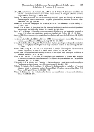 287Microrganismos Endofíticos como Agentes de Biocontrole da Ferrugem
do Cafeeiro e de Promoção de Crescimento
Silva, H.S.A.; Terrasan, C.R.F.; Tozzi, J.P.L.; Melo, I.S. & Bettiol, W. Bactérias endofíticas do
cafeeiro e a indução de enzimas relacionadas com o controle da ferrugem (Hemileia vastatrix).
Tropical Plant Pathology 33: 49-54. 2008.
Stirling, G.R. Mass production and release of biological control agents. In: Stirling, G.R. Biological
control of plant parasitic nematodes – Progress, problems and prospects. Redwood Press.
Mekshom. 1991. pp. 125-165.
Strobel, G.A. Rainforest endophytes and bioactive products. Critical Reviews in Biotechnology 22:
315-333. 2002.
Strobel, G.A. & Daisy, B. Bioprospecting for microbial endophytes and their natural products.
Microbiology and Molecular Biology Reviews 67: 491-502. 2003.
Sturz, A.V. & Nowak, J. Endophytic communities of rhizobacteria and strategies required to
create yield enhancing associations with crops. Applied Soil Ecology 15: 183-190. 2000.
Sumner, M.E. Crop responses to Azospirillum inoculation. Advances in Soil Science 12: 53-123.
1990.
van Loon, L.C.; Bakker, P.A.H.M. & Pieterse, C.M.J. Systemic resistance induced by rhizosphere
bacteria. Annual Review of Phytopathology 36: 453-483. 1998.
Verma, S.C.; Ladha, J.K. & Tripathi, A.K. Evaluation of plant growth promoting and colonization
ability of endophytic diazotrophs from deep water rice. Journal of Biotechnology 91: 127-
141. 2001.
Weller, D.M.; Zhang, B.X. & Cook, R.J. Application of a rapid screening test for selection of
bacteria suppressive to take-all of wheat. Plant Disease 69: 710-713. 1985.
Whipps, J.M. Developments in the biological control of soil-borne plant pathogens. Advances in
Botanical Research 26: 1-134. 1997.
White Jr., J.F.; Martin, T.I. & Cabral, D. Endophyte-host associations in grasses. XXII. Conidia
formation by Acremonium endophytes on the phyllplanes of Agrostis hiemalis and Poa rigidifolia.
Mycologia 88: 174-178. 1996.
Whitesides, S.K. & Spotts, R.A. Frequency, distribution and characteristics of endophytic
Pseudomonas syringae in pear trees. Phytopathology 81: 453-457. 1991.
Wilhelm, E.; Arthofer, W.; Schafleitner, R. & Krebs, B. Bacillus subtilis an endophyte of chestnut
(Castanea sativa) as antagonist against chestnut blight (Cryphonectria parasitica). Plant Cell,
Tissue and Organ Culture 52: 105-108. 1998.
Wilson, D. Endophyte – the evolution of a therme, and classification of its use and definition.
Oikos 73: 274-276. 1995.
 
