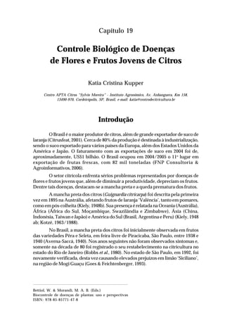 289Controle Biológico de Doenças de Flores e Frutos Jovens de Citros
Capítulo 19
Controle Biológico de Doenças
de Flores e Frutos Jovens de Citros
Katia Cristina Kupper
Centro APTA Citros “Sylvio Moreira” - Instituto Agronômico, Av. Anhanguera, Km 158,
13490-970, Cordeirópolis, SP, Brasil, e-mail: katia@centrodecitricultura.br
Introdução
O Brasil é o maior produtor de citros, além de grande exportador de suco de
laranja (Citrusfeat, 2001). Cerca de 80% da produção é destinada à industrialização,
sendo o suco exportado para vários países da Europa, além dos Estados Unidos da
América e Japão. O faturamento com as exportações de suco em 2004 foi de,
aproximadamente, US$1 bilhão. O Brasil ocupou em 2004/2005 o 11o
lugar em
exportação de frutas frescas, com 82 mil toneladas (FNP Consultoria &
Agroinformativos, 2006).
O setor citrícola enfrenta sérios problemas representados por doenças de
flores e frutos jovens que, além de diminuir a produtividade, depreciam os frutos.
Dentre tais doenças, destacam-se a mancha preta e a queda prematura dos frutos.
A mancha preta dos citros (Guignardia citricarpa) foi descrita pela primeira
vez em 1895 na Austrália, afetando frutos de laranja ‘Valência’, tanto em pomares,
como em pós-colheita (Kiely, 1948b). Sua presença é relatada na Oceania (Austrália),
África (África do Sul, Moçambique, Swazilândia e Zimbabwe), Ásia (China,
Indonésia, Taiwan e Japão) e América do Sul (Brasil, Argentina e Peru) (Kiely, 1948
ab; Kotzé, 1963/1988).
No Brasil, a mancha preta dos citros foi inicialmente observada em frutos
das variedades Pêra e Seleta, em feira livre de Piracicaba, São Paulo, entre 1938 e
1940 (Averna-Saccá, 1940). Nos anos seguintes não foram observados sintomas e,
somente na década de 80 foi registrado o seu restabelecimento na citricultura no
estado do Rio de Janeiro (Robbs et al., 1980). No estado de São Paulo, em 1992, foi
novamente verificada, desta vez causando elevados prejuízos em limão ‘Siciliano’,
na região de Mogi Guaçu (Goes & Feichtenberger, 1993).
Bettiol, W. & Morandi, M. A. B. (Eds.)
Biocontrole de doenças de plantas: uso e perspectivas
ISBN: 978-85-85771-47-8
 