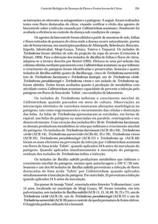 291Controle Biológico de Doenças de Flores e Frutos Jovens de Citros
as interações in vitro entre os antagonistas e o patógeno. A seguir, foram realizados
testes com flores destacadas de citros, visando verificar o efeito dos agentes de
biocontrole sobre a infecção causada por Colletotrichum acutatum e, finalmente foi
avaliada a eficiência no controle da doença sob condições de campo.
Os agentes de biocontrole foram obtidos a partir de amostras de solo, folhas
e flores retiradas de pomares de citros onde a doença ocorre naturalmente, porém
não de forma intensa, nos municípios paulistas de Altinópolis, Bebedouro, Botucatu,
Itápolis, Jaboticabal, Mogi-Guaçu, Taiaçu, Taiúva e Taquaral. Os isolados de
Trichoderma foram obtidos de solo da projeção da copa da árvore (Centurion &
Kimati, 1994). Para a obtenção dos isolados de Bacillus de folhas e flores de citros,
adaptou-se a técnica descrita por Bettiol (1995). Efetuou-se uma pré-seleção das
colônias obtidas mediante pareamento com Colletotrichum acutatum e as que inibiram
o crescimento do patógeno foram identificadas e preservadas. Sessenta e quatro
isolados de Bacillus subtilis, quatro de Bacillus spp., cinco de Trichoderma aureoviride,
três de Trichoderma harzianum e Trichoderma koningii, um de Trichoderma viride,
Trichoderma pseudokoningii e Trichoderma virens e um isolado de Trichoderma sp.
foram obtidos. Todos foram avaliados quanto à produção de metabólitos com
atividade contra Colletotrichum acutatum e capacidade de prevenir a infecção pelo
patógeno em flores de lima ácida ´Tahiti´, em condições de laboratório.
Os isolados de Trichoderma inibiram o crescimento micelial de
Colletotrichum, quando pareados em meio de cultura. Observações ao
microscópio eletrônico de varredura mostraram alterações morfológicas no
patógeno, tais como engrossamento e encurtamento das células e destruição
das hifas. As hifas de Trichoderma apresentaram-se enroladas, em forma de
espiral, nas hifas do patógeno ou associadas em paralelo, restringindo o seu
desenvolvimento. Com exceção dos isolados 04 e 30 de Trichoderma harzianum,
os demais produziram metabólitos in vitro que inibiram o crescimento micelial
do patógeno. Os isolados de Trichoderma harzianum (ACB-30 e 04), Trichoderma
viride (ACB-14), Trichoderma aureoviride (ACBs 03, 33 e 39), Trichoderma virens
(ACB-32), Trichoderma pseudokoningii (ACB-37) e Trichoderma sp. (ACB-40)
foram os mais eficientes na prevenção da infecção por Colletotrichum acutatum
em flores de lima ácida ‘Tahiti’, quando aplicados 24 h antes da inoculação do
patógeno. Quando aplicados simultaneamente à inoculação do patógeno,
nenhum dos isolados de Trichoderma inibiu a infecção.
Os isolados de Bacillus subtilis produziram metabólitos que inibiram o
crescimento micelial do patógeno, mesmo após autoclavagem a 120 o
C/20 min.
Sessenta e um dos 64 isolados de Bacillus subtilis preveniram a infecção de flores
destacadas de lima ácida ‘Tahiti’ por Colletotrichum, quando aplicados
simultaneamente à inoculação do patógeno. Por outro lado, 53 preveniram a infecção
quando aplicados 24 h antes da inoculação.
Em pomar de laranja 'Natal', enxertada sobre limoeiro 'Volkameriano', com
14 anos, localizado no município de Mogi Guaçu, SP, foram testados, em três
pulverizações, sete isolados de Bacillus subtilis (ACB-11, 15, 16, 69, 70, 72 e 77), um de
Trichoderma viride (ACB-14), um de Trichoderma pseudokoningii (ACB-37) e um de
Trichodermaaureoviride(ACB-39)paraocontroledaquedaprematuradefrutoscítricos.
O fungicida padrão utilizado foi o benomil.
 