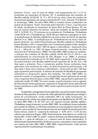 293Controle Biológico de Doenças de Flores e Frutos Jovens de Citros
limoeiro ‘Cravo’, com 12 anos de idade, com espaçamento de 7 x 3,5 m,
localizado no município de Rincão, SP. A multiplicação dos isolados de
Bacillus subtilis (ACBs 69, 72, 77 e AP-3) foi em meio à base do resíduo da
fermentação glutâmica do melaço (Aminofértil®
) a 5%, durante 72 h (Bettiol
& Astiarraga, 1998). Na safra 2002/2003 os estudos foram conduzidos em
pomar de laranjeira ‘Natal’ enxertada sobre limoeiro ‘Cravo’, com oito anos
de idade, localizado no município de Santa Rita do Passa Quatro, SP, em
área de notório histórico da doença. Além dos isolados de Bacillus subtilis
(AP-3, ACB 69, 72 e 77) testaram-se os isolados de Trichoderma, Trichoderma
viride (ACB-14) e Trichoderma sp. (ACB-40) que inibiram o patógeno in vitro.
A multiplicação de Bacillus subtilis foi em meio à base de farelo de algodão
(Bettiol et al., 2005). A multiplicação de Trichoderma foi em meio à base de
batata-dextrose. Os caldos fermentados por Bacillus subtilis ou Trichoderma
foram diluídos a 10% e comparados com o tratamento padrão [cobre metálico
(100 g de oxicloreto de cobre/100 l de água) e carbendazim + mancozeb (25 g
de i.a. + 160 g de i.a./100 l de água, respectivamente, acrescidos de óleo
mineral a 0,5% (Fundecitrus, 1998)]. Na safra 2001/2002 avaliou-se, também,
a mistura dos isolados de Bacillus subtilis (ACBs 69+72+77+AP-3) e um
biofertilizante na concentração de 10% (Kupper et al., 2006). A primeira
pulverização foi realizada em 15/10/2001 (após a queda de 3/4 das pétalas).
As pulverizações com Bacillus subtilis foram repetidas 28, 56, 84, 112 e 140
dias após a primeira. Para o tratamento padrão foram realizadas duas
aplicações com oxicloreto de cobre, na data da primeira pulverização e 28
dias após e duas com a mistura carbendazim + mancozeb aos 84 e 140 dias
após a primeira pulverização. A mistura de isolados de Bacillus foi preparada
utilizando-se proporções iguais dos isolados. Na safra 2002/2003, no
primeiro ensaio, os antagonistas e os fungicidas foram aplicados de acordo
com o esquema descrito para a safra 2001/2002, cuja primeira aplicação foi
realizada em 08/10/2002. No outro ensaio, as pulverizações com os agentes
de biocontrole foram quinzenais, enquanto os fungicidas foram aplicados de
forma semelhante à safra 2001/2002, sendo a primeira pulverização em 23/
10/2002.
Fungicidas e antagonistas foram aplicados com pulverizador tratorizado,
dotado de duas pistolas. O volume de calda aplicado foi calibrado para atingir o
ponto de escorrimento, sendo utilizados 100 l de calda/tratamento. As
concentrações de células nos caldos fermentados com Bacillus foi de 108
UFC/ml
na safra 2001/2002 e de 109
UFC/ml e 107
esporos/ml para Bacillus subtilis e
Trichoderma, respectivamente, na safra 2002/2003. As avaliações foram realizadas
por ocasião da colheita, em 50 frutos coletados ao acaso da planta central de cada
parcela, com o auxílio de uma escala de notas de severidade da mancha preta dos
frutos cítricos, sendo: 0 = ausência de sintomas; 1 = 0,9% até 6 = 17,3% de área
coberta com sintomas (Fagan, 1999). Posteriormente, determinou-se o índice de
doença [ID = Σ ((fv) x 100)/n), onde f = número de frutos com determinado grau de
infecção; v = grau de infecção e n = número total de frutos amostrados]. O
delineamento experimental foi o de blocos ao acaso, com quatro e cinco repetições
nos ensaios da safra 2001/2002 e 2002/2003, respectivamente. Cada parcela
experimental foi constituída por três plantas.
 