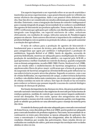 295Controle Biológico de Doenças de Flores e Frutos Jovens de Citros
Um aspecto importante a ser reportado refere-se ao uso de acaricidas e
inseticidas nas áreas experimentais, o que possivelmente pode ter refletido em
menor eficiência dos antagonistas, dado a um possível efeito deletério sobre
eles. Esse fato deve ser considerado em estudos adicionais para dirimir eventuais
dúvidas. Entretanto, como a integração das formas de controle é indispensável
para o manejo integrado de pragas, há necessidade de se conhecer a sensibilidade
dos agentes de biocontrole aos produtos aplicados. Nesse sentido, Korsten et al.
(1997) verificaram que aplicações pré-colheita com Bacillus subtilis, sozinho ou
integrado com fungicidas, em especial oxicloreto de cobre, reduziram
efetivamente, em condições de campo, infecções naturais de Pseudocercospora
purpura em abacate. Esses autores discutiram a importância da combinação de
produtos biológicos com os químicos na proteção da cultura, o que pode aumentar
a aceitação dos agricultores.
O meio de cultura para a produção de agentes de biocontrole é
fundamental para o sucesso da técnica, pois além da produção de células,
para antagonistas que agem por antibiose é indispensável a produção de
antibióticos. Segundo Bettiol et al. (2005), farelo de algodão, acrescido de
proteína hidrolisada, mostrou ser adequado para a multiplicação de células e
produção de metabólitos por Bacillus subtilis e, em especial pelo ACB-69, o
qual apresentou o melhor resultado no controle da doença, quando comparado
com os demais antagonistas, na safra 2002/2003. Porém, Stockweel et al. (1998),
em um estudo sobre o estabelecimento de bactérias antagônicas a Erwinia
amylovora sobre flores de pêra e maçã, verificaram que a forma de preparação
da suspensão de bactérias antagônicas (Erwinia herbivora) pode influenciar na
sua sobrevivência na parte aérea das plantas. Segundo os autores, com o uso
de células liofilizadas, em experimentos de campo, a sobrevivência da bactéria
é melhor e são obtidos dados mais consistentes, em comparação com a aplicação
de células contidas em meio de cultura. Este tipo de estudo se faz necessário
para conhecer os fatores que possam impedir o sucesso do controle biológico
no manejo de doenças de plantas.
Em função da importância das doenças em citros, dos preços praticados no
mercado nacional e internacional e das exigências do mercado por frutas isentas de
resíduos químicos, medidas de controle que causem menor impacto ambiental e
social são desejadas. Por essa razão, apesar dos antagonistas não terem
proporcionado o mesmo nível de controle do tratamento padrão com fungicidas,
pode-se admitir que poderão ser uma alternativa para o manejo da mancha preta
dos citros.
Ocontroledadoençapodenãoestaradequadoparaomercadoconvencional
de frutas frescas, como discutido por Reis et al. (2003), porém poderá ser adequado
para o mercado brasileiro de produtos orgânicos. Para tanto, há necessidade de se
continuarem os testes para determinar as épocas adequadas de aplicação, bem
como a concentração e a formulação dos antagonistas, além da influência das
condições climáticas por ocasião das pulverizações. Esses estudos devem ser
realizados em condições de cultivo, pois nem sempre há correlação entre os dados
obtidos in vitro e in vivo.
 