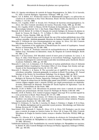 28 Biocontrole de doenças de plantas: uso e perspectivas
Melo, I.S. Agentes microbianos de controle de fungos fitopatogênicos. In: Melo, I.S. & Azevedo,
J.L. (Eds.) Controle Biológico. Jaguariúna. Embrapa. 1998. pp. 17-67.
Mijares, A.S. & Bellini, A.C. Producción masiva de Romanomermis iyengari y su aplicacción en
criaderos de anofelinos en Boa Vista (Roraima), Brasil. Revista Panamericana de Salud
Publica 7: 155-161. 2000.
Moraes, I.O.; Capalbo, D.M.F. & Arruda, R.O. Produção de bactérias entomopatogênicas. In:
Alves, S.B. (Ed.) Controle microbiano de insetos. Piracicaba. Fealq. 1998. pp. 815-843.
Moraes, I.O.; Capalbo, D.M.F. & Moraes, R.O.M. Produção de bioinseticidas. In: Lima et al. (Eds.)
Biotecnologia Industrial. Vol. 3. São Paulo. Edgar Blücher. 2001. pp. 249-278.
Morandi, M.A.B.; Bettiol, W. & Ghini, R. Situação do controle biológico de doenças de plantas no
Brasil. In: Venzon, M.; Paula Jr., T.J. & Pallini, A. (Eds.) Controle Alternativo de Pragas e
Doenças. Viçosa. Epamig. 2006. pp. 247-267.
Moscardi, F. Use of viruses for pest control in Brazil: the case of the nuclear polyhedrosis virus of the
soybean caterpillar, Anticarsia gemmatalis. Memórias do Instituto Oswaldo Cruz 84: 51-56. 1989
Moscardi, F. Utilização de vírus entomopatogênicos em campo. In: Alves, S.B. (Ed.) Controle
Microbiano de Insetos. Piracicaba. Fealq. 1998. pp. 509-539.
Moscardi, F. Assessment of the application of Baculoviruses for control of Lepidoptera. Annual
Review of Entomology 44: 257-289. 1999.
Moscardi, F. & Santos, B. Produção comercial do nucleopoliedrovirus de Anticarsia gemmatalis
Hübner (Lep.: Noctuidae) em laboratório. Anais, IX. Simpósio de Controle Biológico. Recife
PE. 2005. p. 42.
Moscardi, F. & Sosa-Gómez, D.R. Microbial control of insect pests of soybeans. In: Lacey, L. &
Kaya, H. (Eds.) Field Manual of Techniques in Invertebrate Pathology: Application and
evaluation of pathogens for control of insects and other invertebrate pests. Dordrecht. Kluwer
Academic Publishers. 2000. pp. 447-466.
Moscardi, F.; Leite, L.G. & Zamataro, C.E. Production of nuclear polyhedrosis virus of Anticarsia
gemmatalis Hubner (Lepidoptera: Noctuidae): Effect of virus dosage, host density and age.
Annals of the Entomological Society 26: 121-132. 1997.
Moscardi, F.; Morales, L. & Santos, B. The successful use of AgMNPV for the control of the
velvetbean caterpillar, Anticarsia gemmatalis, in soybean in Brazil. Proceedings, 35ª. Annual
Meeting of the Society for Invertebrate Pathology, Foz de Iguaçu. 2002. pp. 86-91.
Muller, G.W. & Costa, A.S. Premunização de plantas cítricas. In: Bettiol, W. (Ed.) Controle
Biológico de Doenças de Plantas. Jaguariúna. Embrapa-CNPMA. 1991. pp. 285-293.
Rabelo, L.C. Seleção de estirpe fraca do Zucchini yellow mosaic virus (ZYMV) e controle dos mosaicos
comum (Papaya ringspot virus) e amarelo (ZYMV) por dupla premunização em abobrinha-
de-moita. Dissertação de Mestrado. Piracicaba SP. Escola Superior de Agricultura “Luiz de
Queiroz”, Universidade de São Paulo. 2002.
Rezende, J.A.M. & Müller, G.W. Mecanismos de proteção entre vírus e controle de viroses de
vegetais por premunização. Revisão Anual de Patologia de Plantas 3:185-226. 1995.
Rezende, J.A.M. & Pacheco, D.A. Control of papaya ringspot vírus-type W in zucchini squash by
cross protection in Brazil. Plant Disease 82: 171-175. 1998.
Rezende, J.A.M.; Pacheco, D.A. & Iemma, A.F. Efeitos da premunização da abóbora ‘Menina
Brasileira’ com estirpes fracas do vírus do mosaico do mamoeiro-estirpe melancia. Pesquisa
Agropecuária Brasileira 34: 1481-1489. 1999.
Schnepf, E.; Crickmore, N.; Van Rie, J.; Lereclus, D.; Baum, J.; Feitelson, J.; Zeigler, D. R. & Dean,
D. H. Bacillus thuringiensis and its pesticidal crystal proteins. Microbiology and Molecular
Biology Reviews 62: 775-806. 1998.
Sosa-Gómez, D.R.; Moscardi, F.; Santos B.; Alves, L.F.A. & Alves, S.B. Produção e uso de vírus
para o controle de pragas na América Latina. In: Alves, S.B. & Lopes, R.B. (Eds.) Controle
Microbiano de Pragas na América Latina: avanços e desafios. Piracicaba. FEALQ. 2008. pp.
49-66.
Tatagiba, J.S.; Oliveira, K.V. & Aguilar, M.A. Avaliação da eficiência do Trichodermil PM no
controle da podridão de Phytophthora na cultura do mamão. Fitopatologia Brasileira. 30S:
79. 2005. (Resumo).
Valdebenito-Sanhueza, R.M. Possibilidades do controle biológico de Phytophthora em macieira.
In: Bettiol, W. (Ed.) Controle Biológico de Doenças de Plantas. Jaguariúna. Embrapa-CNPMA.
1991. pp. 303-305.
 