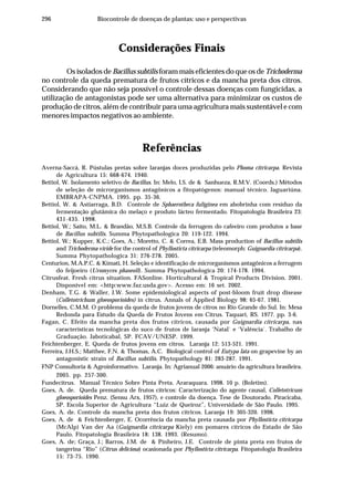 296 Biocontrole de doenças de plantas: uso e perspectivas
Considerações Finais
Os isolados de Bacillus subtilis foram mais eficientes do que os deTrichoderma
no controle da queda prematura de frutos cítricos e da mancha preta dos citros.
Considerando que não seja possível o controle dessas doenças com fungicidas, a
utilização de antagonistas pode ser uma alternativa para minimizar os custos de
produção de citros, além de contribuir para uma agricultura mais sustentável e com
menores impactos negativos ao ambiente.
Referências
Averna-Saccá, R. Pústulas pretas sobre laranjas doces produzidas pelo Phoma citricarpa. Revista
de Agricultura 15: 668-674. 1940.
Bettiol, W. Isolamento seletivo de Bacillus. In: Melo, I.S. de & Sanhueza, R.M.V. (Coords.) Métodos
de seleção de microrganismos antagônicos a fitopatógenos: manual técnico. Jaguariúna.
EMBRAPA-CNPMA. 1995. pp. 35-36.
Bettiol, W. & Astiarraga, B.D. Controle de Sphaerotheca fuliginea em abobrinha com resíduo da
fermentação glutâmica do melaço e produto lácteo fermentado. Fitopatologia Brasileira 23:
431-435. 1998.
Bettiol, W.; Saito, M.L. & Brandão, M.S.B. Controle da ferrugem do cafeeiro com produtos a base
de Bacillus subtilis. Summa Phytopathologica 20: 119-122. 1994.
Bettiol, W.; Kupper, K.C.; Goes, A.; Moretto, C. & Correa, E.B. Mass production of Bacillus subtilis
and Trichoderma viride for the control of Phyllosticta citricarpa (teleomorph: Guignardia citricarpa).
Summa Phytopathologica 31: 276-278. 2005.
Centurion, M.A.P.C. & Kimati, H. Seleção e identificação de microrganismos antagônicos a ferrugem
do feijoeiro (Uromyces phaseoli). Summa Phytopathologica 20: 174-178. 1994.
Citrusfeat. Fresh citrus situation. FASonline. Horticultural & Tropical Products Division. 2001.
Disponível em: <http:www.faz.usda.gov>. Acesso em: 16 set. 2002.
Denham, T.G. & Waller, J.W. Some epidemiological aspects of post-bloom fruit drop disease
(Colletotrichum gloeosporioides) in citrus. Annals of Applied Biology 98: 65-67. 1981.
Dornelles, C.M.M. O problema da queda de frutos jovens de citros no Rio Grande do Sul. In: Mesa
Redonda para Estudo da Queda de Frutos Jovens em Citrus. Taquari, RS. 1977. pp. 3-6.
Fagan, C. Efeito da mancha preta dos frutos cítricos, causada por Guignardia citricarpa, nas
características tecnológicas do suco de frutos de laranja ‘Natal` e ‘Valência`. Trabalho de
Graduação. Jaboticabal, SP. FCAV/UNESP. 1999.
Feichtenberger, E. Queda de frutos jovens em citros. Laranja 12: 513-521. 1991.
Ferreira, J.H.S.; Matthee, F.N. & Thomas, A.C. Biological control of Eutypa lata on grapevine by an
antagonistic strain of Bacillus subtilis. Phytopathology 81: 283-287. 1991.
FNP Consultoria & Agroinformativo. Laranja. In: Agrianual 2006: anuário da agricultura brasileira.
2005. pp. 257-300.
Fundecitrus. Manual Técnico Sobre Pinta Preta. Araraquara. 1998. 10 p. (Boletim).
Goes, A. de. Queda prematura de frutos cítricos: Caracterização do agente causal, Colletotricum
gloeosporioides Penz. (Sensu Arx, 1957), e controle da doença. Tese de Doutorado. Piracicaba,
SP. Escola Superior de Agricultura “Luiz de Queiroz”, Universidade de São Paulo. 1995.
Goes, A. de. Controle da mancha preta dos frutos cítricos. Laranja 19: 305-320. 1998.
Goes, A. de & Feichtenberger, E. Ocorrência da mancha preta causada por Phyllosticta citricarpa
(McAlp) Van der Aa (Guignardia citricarpa Kiely) em pomares cítricos do Estado de São
Paulo. Fitopatologia Brasileira 18: 138. 1993. (Resumo).
Goes, A. de; Graça, J.; Barros, J.M. de & Pinheiro, J.E. Controle de pinta preta em frutos de
tangerina “Rio” (Citrus deliciosa) ocasionada por Phyllosticta citricarpa. Fitopatologia Brasileira
15: 73-75. 1990.
 