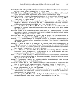 297Controle Biológico de Doenças de Flores e Frutos Jovens de Citros
Kalita, P.; Bora, L.C. & Bhagabati, K.N. Phylloplane microflora of citrus and their role in management
of citrus canker. Indian Phytopathology 49: 234-237. 1996.
Kiely, T.B. Control and Epiphytology of Black Spot of Citrus on the Central Coast of New South
Wales. New South Wales. Department of Agriculture Science Bulletin. 1948a.
Kiely, T.B. Preliminary studies on Guignardia citricarpa n.sp.: the ascigenous stage of Phoma citricarpa
McAlp. and its relation to black spot of citrus. Proceedings of the Linnean Society of New
South Wales 73: 249-292. 1948b.
Korsten, L. & Jeffries, P. Potencial for biological control of diseases caused by Colletotrichum. In:
Prusky, D.; Freeman, S. & Dickman, M.B. (Eds.) Colletotrichum host specificity, pathology,
and host-pathogen interaction. St. Paul. APS Press. 2000. pp. 266-291.
Korsten, L.; De Villiers, E. E.; Wehner, F.C. & Kotzé, J.M. Field sprays of Bacillus subtilis and
fungicides for control of preharvest fruit diseases of avocado in South Africa. Plant Disease
81: 455-459. 1997.
Kotzé, J.M. Studies on the black spot diseases of citrus caused by Guignardia citricarpa Kiely, with
particular reference to its epiphytology and control at Labata. Ph.D. Thesis. Pretoria. Science
of Agriculture University of Pretoria. 1963.
Kotzé, J.M. Black spot. In: Whiteside, J.O.; Garnsey, S.M. & Timmer, L.W. (Ed.) Compendium of
citrus diseases. 2
nd
. Ed. St. Paul. APS Press. 1988. pp. 10-12.
Kupper, K.C. & Gimenes-Fernandes, N. Isolamento e seleção de Bacillus spp. para o controle de
Colletotrichum acutatum em flores destacadas de lima ácida ´Tahiti´. Summa Phytopathologica
28: 292-295. 2002.
Kupper, K.C.; Bettiol, W.; Goes, A. de; Souza, P.S. de & Bellotte, J.A.M. Biofertilizer for control of
Guignardia citricarpa, the causal agent of citrus black spot. Crop Protection 25: 569-573. 2006.
Prates, H.S. & Nogueira, N.L. Controle químico da pinta preta (Phyllosticta citricarpa) em laranjeiras
Pêra. Summa Phytophologica 23: 53. 1997. (Resumo).
Pusey, P.L.; Wilson, C.L.; Hotchkiss, M.W. & Franklin, J.D. Compatibility of Bacillus subtilis for
postharvest control of peach brown rot with comercial fruit waxes, dicloran, and cold-
storage conditions. Plant Disease 70: 587-590. 1986.
Reis, R.F.; Goes, A. de & Pereira, G.T. Efeito da aplicação de oxicloreto de cobre em diferentes
épocas no controle da mancha preta dos citros causada por Guignardia citricarpa. Summa
Phytopathologica 29: 12-18. 2003.
Robbs, C.F.; Pimentel, J.P. & Ribeiro, R.L. A mancha preta dos citros causada por Phoma citricarpa.
Fitopatologia Brasileira 5: 455. 1980 (Resumo).
Schutte, G.C.; Beeton, K.V. & Kotzé, J.M. Rind stippling on Valencia oranges by copper fungicides
used for control of citrus black spot in South Africa. Plant Disease 81: 851-854. 1997.
Sonoda, R.M. & Guo, Z. Effect of spray applications of Bacillus subtilis on postbloom drop of
citrus. Phytopathology 86: S52. 1996. (Abstract).
Stockwell, V.O.; Johnson, K.B. & Loper, J.E. Establishment of bacterial antagonists of Erwinia
amylovora on pear and apple blossoms as influenced by inoculum preparation.
Phytopathology 88: 506-513. 1998.
Timmer, L.W.; Agostini, J.P.; Zitko, S.E. & Zulfiqar, M. Postbloom fruit drop, and increasingly
prevalent disease of citrus in the Americas. Plant Disease 78: 329-334. 1994.
 