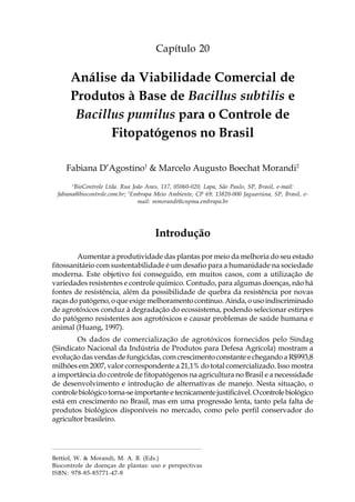 299Análise da Viabilidade Comercial de Produtos à Base
de Bacillus subtilis e Bacillus pumilus para o Controle de Fitopatógenos no Brasil
Capítulo 20
Análise da Viabilidade Comercial de
Produtos à Base de Bacillus subtilis e
Bacillus pumilus para o Controle de
Fitopatógenos no Brasil
Fabiana D’Agostino1
& Marcelo Augusto Boechat Morandi2
1
BioControle Ltda. Rua João Anes, 117, 05060-020, Lapa, São Paulo, SP, Brasil, e-mail:
fabiana@biocontrole.com.br; 2
Embrapa Meio Ambiente, CP 69; 13820-000 Jaguariúna, SP, Brasil, e-
mail: mmorandi@cnpma.embrapa.br
Introdução
Aumentar a produtividade das plantas por meio da melhoria do seu estado
fitossanitário com sustentabilidade é um desafio para a humanidade na sociedade
moderna. Este objetivo foi conseguido, em muitos casos, com a utilização de
variedades resistentes e controle químico. Contudo, para algumas doenças, não há
fontes de resistência, além da possibilidade de quebra da resistência por novas
raças do patógeno, o que exige melhoramento contínuo. Ainda, o uso indiscriminado
de agrotóxicos conduz à degradação do ecossistema, podendo selecionar estirpes
do patógeno resistentes aos agrotóxicos e causar problemas de saúde humana e
animal (Huang, 1997).
Os dados de comercialização de agrotóxicos fornecidos pelo Sindag
(Sindicato Nacional da Indústria de Produtos para Defesa Agrícola) mostram a
evolução das vendas de fungicidas, com crescimento constante e chegando a R$993,8
milhões em 2007, valor correspondente a 21,1% do total comercializado. Isso mostra
a importância do controle de fitopatógenos na agricultura no Brasil e a necessidade
de desenvolvimento e introdução de alternativas de manejo. Nesta situação, o
controlebiológicotorna-seimportanteetecnicamentejustificável. Ocontrolebiológico
está em crescimento no Brasil, mas em uma progressão lenta, tanto pela falta de
produtos biológicos disponíveis no mercado, como pelo perfil conservador do
agricultor brasileiro.
Bettiol, W. & Morandi, M. A. B. (Eds.)
Biocontrole de doenças de plantas: uso e perspectivas
ISBN: 978-85-85771-47-8
 