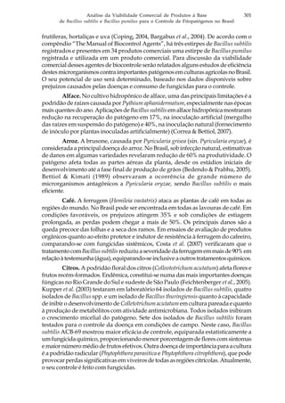 301Análise da Viabilidade Comercial de Produtos à Base
de Bacillus subtilis e Bacillus pumilus para o Controle de Fitopatógenos no Brasil
frutíferas, hortaliças e uva (Coping, 2004, Bargabus et al., 2004). De acordo com o
compêndio “The Manual of Biocontrol Agents”, há três estirpes de Bacillus subtilis
registrados e presentes em 34 produtos comerciais uma estirpe de Bacillus pumilus
registrada e utilizada em um produto comercial. Para discussão da viabilidade
comercial desses agentes de biocontrole serão relatados alguns estudos de eficiência
destesmicrorganismoscontraimportantespatógenosemculturasagrícolasnoBrasil.
O seu potencial de uso será determinado, baseado nos dados disponíveis sobre
prejuízos causados pelas doenças e consumo de fungicidas para o controle.
Alface. No cultivo hidropônico de alface, uma das principais limitações é a
podridão de raízes causada por Pythium aphanidermatum, especialmente nas épocas
mais quentes do ano. Aplicações de Bacillus subtilis em alface hidropônica mostraram
redução na recuperação do patógeno em 17%, na inoculação artificial (mergulho
das raízes em suspensão do patógeno) e 40%, na inoculação natural (fornecimento
de inóculo por plantas inoculadas artificialmente) (Correa & Bettiol, 2007).
Arroz. A brusone, causada por Pyricularia grisea (sin. Pyricularia oryzae), é
considerada a principal doença do arroz. No Brasil, sob infecção natural, estimativas
de danos em algumas variedades revelaram redução de 60% na produtividade. O
patógeno afeta todas as partes aéreas da planta, desde os estádios iniciais de
desenvolvimento até a fase final de produção de grãos (Bedendo & Prabhu, 2005).
Bettiol & Kimati (1989) observaram a ocorrência de grande número de
microrganismos antagônicos a Pyricularia oryzae, sendo Bacillus subtilis o mais
eficiente.
Café. A ferrugem (Hemileia vastatrix) ataca as plantas de café em todas as
regiões do mundo. No Brasil pode ser encontrada em todas as lavouras de café. Em
condições favoráveis, os prejuízos atingem 35% e sob condições de estiagem
prolongada, as perdas podem chegar a mais de 50%. Os principais danos são a
queda precoce das folhas e a seca dos ramos. Em ensaios de avaliação de produtos
orgânicos quanto ao efeito protetor e indutor de resistência à ferrugem do cafeeiro,
comparando-se com fungicidas sistêmicos, Costa et al. (2007) verificaram que o
tratamentocomBacillussubtilis reduziuaseveridadedaferrugememmaisde90%em
relaçãoàtestemunha(água),equiparando-seinclusiveaoutrostratamentosquímicos.
Citros. A podridão floral dos citros (Colleototrichum acutatum) afeta flores e
frutos recém-formados. Endêmica, constitui-se numa das mais importantes doenças
fúngicas no Rio Grande do Sul e sudeste de São Paulo (Feichtenberger et al., 2005).
Kupper et al. (2003) testaram em laboratório 64 isolados de Bacillus subtilis, quatro
isolados de Bacillus spp. e um isolado de Bacillus thuringiensis quanto à capacidade
de inibir o desenvolvimento de Colletotrichum acutatum em cultura pareada e quanto
à produção de metabólitos com atividade antimicrobiana. Todos isolados inibiram
o crescimento micelial do patógeno. Sete dos isolados de Bacillus subtilis foram
testados para o controle da doença em condições de campo. Neste caso, Bacillus
subtilis ACB-69 mostrou maior eficácia de controle, equiparada estatisticamente a
um fungicida químico, proporcionando menor porcentagem de flores com sintomas
emaiornúmeromédiodefrutosefetivos.Outradoençadeimportânciaparaacultura
é a podridão radicular (Phytophthora parasitica e Phytophthora citrophthora), que pode
provocar perdas significativas em viveiros de todas as regiões citrícolas. Atualmente,
o seu controle é feito com fungicidas.
 