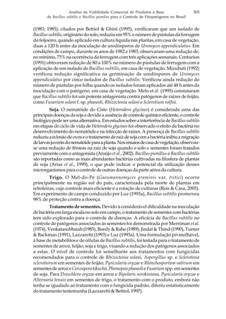303Análise da Viabilidade Comercial de Produtos à Base
de Bacillus subtilis e Bacillus pumilus para o Controle de Fitopatógenos no Brasil
(1983; 1985), citados por Bettiol & Ghini (1995), verificaram que um isolado de
Bacillussubtilis,origináriodosolo,reduziuem95%onúmerodepústulasdaferrugem
do feijoeiro, quando aplicado em cultura líquida nas plantas, em casa de vegetação,
duas a 120 h antes da inoculação de uredósporos de Uromyces appendiculatus. Em
condições de campo, durante os anos de 1982 e 1983, observaram uma redução de,
no mínimo, 75% na ocorrência da ferrugem com três aplicações semanais. Centurion
(1991) obtiveram redução de 80 a 100% no número de pústulas de ferrugem com a
aplicação de um isolado de Bacillus subtilis, em casa de vegetação. Mizubuti (1992)
verificou redução significativa na germinação de uredósporos de Uromyces
appendiculatus por cinco isolados de Bacillus subtilis. Verificou ainda redução do
número de pústulas por folha quando os isolados foram aplicados até 48 h antes da
inoculação com o patógeno, em casa de vegetação. Melo et al. (1995) constataram
que Bacillus subtilis foi um potente antagonista contra patógenos de raízes de feijão,
como Fusarium solani f. sp. phaseoli, Rhizoctonia solani e Sclerotium rolfsii.
Soja. O nematóide do Cisto (Heterodera glycines) é considerada uma das
principaisdoençasdasojaedevidoaausênciadecontrolequímicoeficiente,ocontrole
biológicopodeserumaalternativa.EmestudossobreainterferênciadeBacillussubtilis
em etapas do ciclo de vida de Heterodera glycines foi observado o efeito da bactéria no
desenvolvimento do nematóide e na infecção de raízes. A presença de Bacillus subtilis
reduziuaeclosãodeovoseotratamentoderaizdesojacomabactériainibiuamigração
delarvasjuvenisdonematóideparaaplanta.Nosensaiosdecasadevegetação,observou-
se uma redução de fêmeas na raiz de soja quando o solo e sementes foram tratados
previamente com o antagonista (Araújo et al., 2002). Bacillus pumillus e Bacillus subtilis
são reportadas como as mais abundantes bactérias cultivadas na filosfera de plantas
de soja (Arias et al., 1999), o que pode indicar o potencial da utilização desses
microrganismos para o controle de outras doenças da parte aérea da cultura.
Trigo. O Mal-do-Pé (Gaeumannomyces graminis var. tritici) ocorre
principalmente na região sul do país, caracterizada pela morte de plantas em
reboleiras, cujo controle mais eficiente é a rotação de culturas (Reis & Casa, 2005).
Em experimento de campo conduzido por Luz (1993a), Bacillus subtilis promoveu
98% de proteção contra a doença.
Tratamento de sementes. Devido à considerável dificuldade na inoculação
debactériaemlargaescalanosoloemcampo,otratamentodesementescombactérias
tem sido explorado para o controle de doenças. A eficácia de Bacillus subtilis no
controle de patógenos associados às sementes foi demonstrada por Merriman et al.
(1974), Venkatasubbaiah (1985), Reedy & Rahe (1989), Jindal & Thind (1990), Turner
& Backman (1991), Lazzaretti (1993) e Luz (1993a). Uma formulação pó-molhável,
à base de metabólitos e de células de Bacillus subtilis, foi testada para o tratamento de
sementes de arroz, feijão, soja e trigo, visando a redução dos patógenos associados
a estas. O nível de controle foi semelhante aos tratamentos com fungicidas
recomendados para o controle de Rhizoctonia solani, Aspergillus sp. e Sclerotinia
sclerotiorum em sementes de feijão; Pyricularia oryzae e Rhinchosporium sativum em
sementesdearroze Cercosporakikuchii,PhomopsisphaseolieFusariumspp.emsementes
de soja. Para Dreschlera oryzae em arroz e Bipolaris sorokiniana, Pyricularia oryzae e
Alternaria tenuis em sementes de trigo, o tratamento com o produto, embora não
tenha se igualado ao tratamento com o fungicida padrão, diferiu estatisticamente
do tratamento testemunha (Lazzaretti & Bettiol, 1997).
 