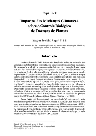 29Impactos das mudanças climáticas sobre o controle biológico
de doenças de plantas
Capítulo 3
Impactos das Mudanças Climáticas
sobre o Controle Biológico
de Doenças de Plantas
Wagner Bettiol & Raquel Ghini
Embrapa Meio Ambiente, CP 69; 13820-000 Jaguariúna, SP, Brasil; e-mail: bettiol@cnpma.embrapa.br;
raquel@cnpma.embrapa.br. Bolsistas do CNPq.
Introdução
No final do século XVIII, iniciou-se a Revolução Industrial, marcada por
um grande salto tecnológico especialmente nos setores de transportes e máquinas.
Os métodos de produção se tornaram mais eficientes e a exploração dos recursos
naturais pelo homem tomou proporções jamais conhecidas. Concomitantemente,
os problemas de degradação ambiental pela ação antrópica assumiram grande
importância. A concentração de dióxido de carbono (CO2
) na atmosfera atingiu
valores significativamente superiores aos ocorridos nos últimos 650 mil anos
(Siegenthaler et al., 2005). Situação semelhante foi observada para o metano (CH4
) e
o óxido nitroso (N2
O) (Spahni et al., 2005). Esses gases, assim como o vapor de água,
o ozônio (O3
) e outros, denominados gases de efeito estufa, retêm parcialmente a
radiaçãotérmicaqueéemitidaquandoaradiaçãosolaratingeasuperfíciedoplaneta.
O aumento na concentração dos gases de efeito estufa, devido à ação antrópica,
dificulta a eficiência com que a Terra se resfria. Por esse motivo, estão sendo
verificadas alterações no clima. A temperatura média da superfície do planeta
aumentou 0,2 °C por década nos últimos 30 anos (Hansen et al., 2006).
Desde 2000, a taxa de aumento da concentração de CO2
está crescendo mais
rapidamente que nas décadas anteriores (Canadell et al., 2007). Onze dos doze anos
mais quentes já registrados por instrumentos desde 1850 ocorreram entre 1995 e
2006 – a exceção sendo 1996. Alterações no ciclo da água também foram observadas.
As mudanças devem continuar ocorrendo, mesmo se a concentração de gases de
efeito estufa se estabilizar, devido à inércia térmica do sistema e ao longo período
necessário para retornar ao equilíbrio (IPCC, 2007).
Bettiol, W. & Morandi, M. A. B. (Eds.)
Biocontrole de doenças de plantas: uso e perspectivas
ISBN: 978-85-85771-47-8
 