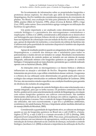 307Análise da Viabilidade Comercial de Produtos à Base
de Bacillus subtilis e Bacillus pumilus para o Controle de Fitopatógenos no Brasil
No levantamento de informações sobre as propriedades fungicidas e
protetoras dessas espécies, foi observado que além de biocontroladores de
fitopatógenos, Bacillus também são considerados promotores de crescimento de
plantas. No Brasil, essa avaliação foi feita para plântulas de citros (Amorim,
2002), pepino (Melo & Valarini, 1995), alface (Correa & Bettiol, 2007) e trigo
(Luz, 1993), entre outras. Essa característica agrega vantagens na utilização das
bactérias na agricultura.
Um ponto importante a ser analisado como determinante no uso do
controle biológico é a persistência dos microrganismos controladores e
reaplicações. Collins et al. (2003), considerando a dificuldade em se desenvolver
um biofungicida para doenças foliares devido às influências ambientais e com
base nas hipóteses de colonização com um isolado de Bacillus subtilis, concluíram
que, apesar de depender de nutrientes, o crescimento da colônia de bactérias não
é influenciado pela quantidade de nutrientes disponível e também não depende
dela para sua agregação.
ApesarderesultadospositivosquantoaoantagonismodeBacillusaosfungos
fitopatogênicos, o controle das doenças não é satisfatório para todos os
patossistemas e muitos devem ser testados no campo. Resultados inconsistentes
quanto à eficiência do controle podem ser testados em um sistema de manejo
integrado, utilizando mistura com fungicidas químicos ou agentes de controle
biológico. O sinergismo pode ser mais eficiente e persistente que o controle realizado
apenas com as bactérias (Shoda, 2000).
As interações entre os microrganismos e os fatores bióticos e abióticos
influenciam na atuação e atividade de Bacillus. Respostas desiguais entre os
tratamentos são prováveis, o que reflete a interferência dessas variáveis. A segurança
e a eficácia da sua utilização serão determinadas em grande parte pelo sucesso
ecológico das estirpes introduzidas no ambiente (McSpadden & Gardener, 2004)
Por isso, são necessários estudos específicos nas condições brasileiras para garantia
de eficiência dos isolados do antagonista.
A utilização de agentes de controle biológico deve estar relacionada com o
manejo integrado, para que se tenha sucesso. Os produtos comerciais à base de
Bacillus,podemservircomoumaferramentadecontroledefitopatógenos,emrotação
com outros fungicidas químicos em cultivos convencionais. São também
interessantes alternativas de controle de doenças em cultivos orgânicos, onde a
oferta de produtos é escassa. Para o controle de fungos fitopatógenos, fungicidas
são utilizados, não raro excessivamente, o que leva a problemas ambientais,
econômicos e de saúde humana. Por isso, é importante adotar medidas alternativas
de manejo (Maffia & Mizubuti, 2005).
Considerando a quantidade de ingrediente ativo, as culturas em destaque
quanto ao uso de fungicidas químicos no Brasil são o café (3.680 t), a batata-
inglesa (2.797 t), a soja (1.626 t) e o tomate envarado (1.125 t) (Sindag, 2000,
disponível em Campanhola & Bettiol, 2003). Para essas, principalmente, e para
outras culturas com uso intensivo de agroquímicos, verifica-se a necessidade de
introdução de formas alternativas de controle de doenças, incluindo o controle
biológico. Jacobsen et al. (2004) avaliaram a importância da utilização de Bacillus
 