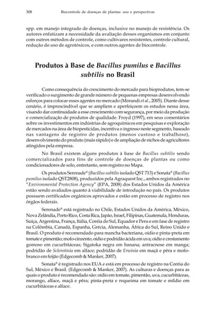 308 Biocontrole de doenças de plantas: uso e perspectivas
spp. em manejo integrado de doenças, inclusive no manejo de resistência. Os
autores enfatizam a necessidade da avaliação desses organismos em conjunto
com outros métodos de controle, como cultivares resistentes, controle cultural,
redução do uso de agrotóxicos, e com outros agentes de biocontrole.
Produtos à Base de Bacillus pumilus e Bacillus
subtilis no Brasil
Como consequência do crescimento do mercado para bioprodutos, tem-se
verificado o surgimento de grande número de pequenas empresas desenvolvendo
esforços para colocar esses agentes no mercado (Morandi et al., 2005). Diante desse
cenário, é imprescindível que se ampliem e aperfeiçoem os estudos nessa área,
visando dar continuidade a esse crescimento com segurança, por meio da produção
e comercialização de produtos de qualidade. Froyd (1997), em seus comentários
sobre os investimentos em indústrias de agroquímicos em pesquisas e exploração
de mercados na área de biopesticidas, incentiva o ingresso neste segmento, baseado
nas vantagens de registro de produtos (menos custoso e trabalhoso),
desenvolvimento do produto (mais rápido) e de ampliação de nichos de agricultores
atingidos pela empresa.
No Brasil existem alguns produtos à base de Bacillus subtilis sendo
comercializados para fins de controle de doenças de plantas ou como
condicionadores de solo, entretanto, sem registro no Mapa.
Os produtos Serenade®
(Bacillus subtilis isolado QST 713) e Sonata®
(Bacillus
pumilus isolado QST2808), produzidos pela Agraquest Inc., ambos registrados no
“Environmental Protection Agency” (EPA, 2008) dos Estados Unidos da América
estão sendo avaliados quanto à viabilidade de introdução no país. Os produtos
possuem certificados orgânicos aprovados e estão em processo de registro nos
órgãos federais.
Serenade®
está registrado no Chile, Estados Unidos da América, México,
NovaZelândia,PortoRico,CostaRica,Japão,Israel,Filipinas,Guatemala,Honduras,
Suíça, Argentina, França, Itália, Coréia do Sul, Equador e Peru e em fase de registro
na Colômbia, Canadá, Espanha, Grécia, Alemanha, África do Sul, Reino Unido e
Brasil. O produto é recomendado para mancha bacteriana, oídio e pinta-preta em
tomateepimentão;mofo-cinzento,oídioepodridãoácidaemuva;oídioecrestamento
gomoso em cucurbitáceas; Sigatoka negra em banana; antracnose em manga;
podridão de Sclerotinia em alface; podridão de Erwinia em maçã e pêra e mofo-
branco em feijão (Edgecomb & Manker, 2007).
Sonata®
é registrado nos EUA e está em processo de registro na Coréia do
Sul, México e Brasil. (Edgecomb & Manker, 2007). As culturas e doenças para as
quais o produto é recomendado são: oídio em tomate, pimentão, uva, cucurbitáceas,
morango, alface, maçã e pêra; pinta-preta e requeima em tomate e míldio em
cucurbitáceas e alface.
 