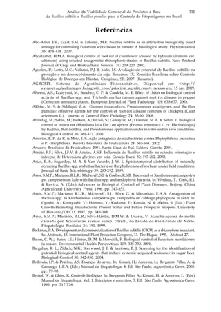 311Análise da Viabilidade Comercial de Produtos à Base
de Bacillus subtilis e Bacillus pumilus para o Controle de Fitopatógenos no Brasil
Referências
Abd-Allah, E.F.; Ezzat, S.M. & Tohamy, M.R. Bacillus subtilis as an alternative biologically based
strategy for controlling Fusarium wilt disease in tomato: A histological study. Phytoparasitica
35: 474-478. 2007.
Abdelzaher, H.M.A. Biological control of root rot of cauliflower (caused by Pythium ultimum var.
ultimum) using selected antagonistic rhizospheric strains of Bacillus subtilis. New Zealand
Journal of Crop and Horticultural Science 31: 209-220. 2003.
Agostini, P.; Lotto, M.C.; Valarini, P.J. & Melo, I.S. Avaliação do potencial de Bacillus subtillis na
proteção e no desenvolvimento da soja. Resumos, IX. Reunião Brasileira sobre Controle
Biológico de Doenças em Plantas, Campinas, SP. 2007. (Resumo).
AGROFIT. Sistema de Agrotóxicos Fitossanitários. Disponível em: <http://
extranet.agricultura.gov.br/agrofit_cons/principal_agrofit_cons>. Acesso em: 15 jan. 2009.
Ahmed, A.S.; Ezziyyani, M.; Sanchez, C. P. & Candela, M. E. Effect of chitin on biological control
activity of Bacillus spp. and Trichoderma harzianum against root rot disease in pepper
(Capsicum annuum) plants. European Journal of Plant Pathology 109: 633-637. 2003.
Akhtar, M. S. & Siddiqui, Z.A. Glomus intraradices, Pseudomonas alcaligenes, and Bacillus
pumilus: effective agents for the control of root-rot disease complex of chickpea (Cicer
arietinum L.). Journal of General Plant Pathology 74: 53-60. 2008.
Altindag, M.; Sahin, M.; Esitken, A.; Ercisli, S.; Guleryuz, M.; Donmez, M. F. & Sahin, F. Biological
control of brown rot (Moniliana laxa Ehr.) on apricot (Prunus armeniaca L. cv. Hacihaliloglu)
by Bacillus, Burkholdria, and Pseudomonas application under in vitro and in vivo conditions.
Biological Control 38: 369-372. 2006.
Amorim, E. P. da R. & Melo, I. S. Ação antagônica de rizobactérias contra Phytophthora parasitica
e P. citrophthora. Revista Brasileira de Fruticultura 24: 565-568. 2002.
Anuário Brasileiro da Fruticultura 2004. Santa Cruz do Sul. Editora Gazeta. 2004.
Araújo, F.F.; Silva, J.F.V. & Araújo, A.S.F. Influência de Bacillus subtilis na eclosão, orientação e
infecção de Heterodera glycines em soja. Ciência Rural 32: 197-202. 2002.
Arias, R. S.; Sagardoy, M. A. & Van Vuurde, J. W. L. Spatiotemporal distribution of naturally
occurring Bacillus spp. and other bacteria on the phylloplane of soybean under field conditions.
Journal of Basic Microbiology 39: 283-292. 1999.
Assis, S.M.P.; Mariano, R.L.R.; Michereff, S.J. & Coelho, R.S.B. Biocontrol of Xanthomonas campestris
pv. campestris on kale with Bacillus spp. and endophytic bacteria. In: Wenhua, T.; Cook, R.J.
& Rovira, A. (Eds.) Advances in Biological Control of Plant Diseases. Beijing. China
Agricultural University Press. 1996. pp. 347-353.
Assis, S.M.P.; Mariano, R.L.R.; Michereff, S.J.; Silva, G. & Maranhão, E.A.A. Antagonism of
Bacillus spp. to Xanthomonas campestris pv. campestris on cabbage phylloplane in field. In:
Ogoshi, A.; Kobayashi, Y.; Homma, Y.; Kodama, F.; Kondo, N. & Akino, S. (Eds.) Plant
Growth-Promoting Rhizobacteria: Present Status and Future Prospects. Sapporo. University
of Hokaido/OECD. 1997. pp. 345-348.
Assis, S.M.P.; Mariano, R.L.R.; Silva-Hanlin, D.M.W. & Duarte, V. Mancha-aquosa do melão
causada por Acidovorax avenae subsp. citrulli, no Estado do Rio Grande do Norte.
Fitopatologia Brasileira 24: 191. 1999.
Backman, P.A. Development and commercialization of Bacillus subtilis (GBO3) as a rhizosphere inoculant.
In: Abstracts, 13. International Plant Protection Congress, 13. The Hague. 1995. Abstract 27.
Bacon, C. W.; Yates, I.E.; Hinton, D. M. & Meredith, F. Biological control of Fusarium moniliforme
in maize. Environmental Health Perspectives 109: 325-332. 2001.
Bargabus, R. L.; Zidack, N.K.; Sherwood, J. E. & Jacobsen, B. J. Screening for the identification of
potential biological control agents that induce systemic acquired resistance in sugar beet.
Biological Control 30: 342-350. 2004.
Bedendo, I.P. & Prabhu, A.S. Doenças do arroz. In: Kimati, H.; Amorim, L.; Bergamin Filho, A. &
Camargo, L.E.A. (Eds.) Manual de fitopatologia. 4. Ed. São Paulo. Agronômica Ceres. 2005.
pp. 79-90.
Bettiol, W. & Ghini, R. Controle biológico. In: Bergamin Filho, A.; Kimati, H. & Amorim, L. (Eds.)
Manual de fitopatologia. Vol. 1. Princípios e conceitos, 3. Ed. São Paulo. Agronômica Ceres.
1995. pp. 717-728.
 
