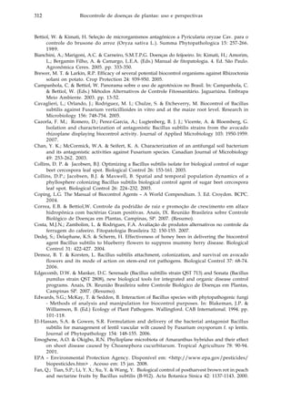 312 Biocontrole de doenças de plantas: uso e perspectivas
Bettiol, W. & Kimati, H. Seleção de microrganismos antagônicos a Pyricularia oryzae Cav. para o
controle do brusone do arroz (Oryza sativa L.). Summa Phytopathologica 15: 257-266.
1989.
Bianchini, A.; Marigoni, A.C. & Carneiro, S.M.T.P.G. Doenças do feijoeiro. In: Kimati, H.; Amorim,
L.; Bergamin Filho, A. & Camargo, L.E.A. (Eds.) Manual de fitopatologia. 4. Ed. São Paulo.
Agronômica Ceres. 2005. pp. 333-350.
Brewer, M. T. & Larkin, R.P. Efficacy of several potential biocontrol organisms against Rhizoctonia
solani on potato. Crop Protection 24: 939-950. 2005.
Campanhola, C. & Bettiol, W. Panorama sobre o uso de agrotóxicos no Brasil. In: Campanhola, C.
& Bettiol, W. (Eds.) Métodos Alternativos de Controle Fitossanitário. Jaguariúna. Embrapa
Meio Ambiente. 2003. pp. 13-52.
Cavaglieri, L.; Orlando, J.; Rodriguez, M. I.; Chulze, S. & Etcheverry, M. Biocontrol of Bacillus
subtilis against Fusarium verticillioides in vitro and at the maize root level. Research in
Microbiology 156: 748-754. 2005.
Cazorla, F. M.; Romero, D.; Perez-Garcia, A.; Lugtenberg, B. J. J.; Vicente, A. & Bloemberg, G.
Isolation and characterization of antagonistic Bacillus subtilis strains from the avocado
rhizoplane displaying biocontrol activity. Journal of Applied Microbiology 103: 1950-1959.
2007.
Chan, Y. K.; McCormick, W.A. & Seifert, K. A. Characterization of an antifungal soil bacterium
and its antagonistic activities against Fusarium species. Canadian Journal of Microbiology
49: 253-262. 2003.
Collins, D. P. & Jacobsen, B.J. Optimizing a Bacillus subtilis isolate for biological control of sugar
beet cercospora leaf spot. Biological Control 26: 153-161. 2003.
Collins, D.P.; Jacobsen, B.J. & Maxwell, B. Spatial and temporal population dynamics of a
phyllosphere colonizing Bacillus subtilis biological control agent of sugar beet cercospora
leaf spot. Biological Control 26: 224–232. 2003.
Coping, L.G. The Manual of Biocontrol Agents – A World Compendium. 3. Ed. Croydon. BCPC.
2004.
Correa, E.B. & Bettiol,W. Controle da podridão de raiz e promoção de crescimento em alface
hidropônica com bactérias Gram positivas. Anais, IX. Reunião Brasileira sobre Controle
Biológico de Doenças em Plantas, Campinas, SP. 2007. (Resumo).
Costa, M.J.N.; Zambolim, L. & Rodrigues, F.A. Avaliação de produtos alternativos no controle da
ferrugem do cafeeiro. Fitopatologia Brasileira 32: 150-155. 2007.
Dedej, S.; Delaphane, K.S. & Scherm, H. Effectiveness of honey bees in delivering the biocontrol
agent Bacillus subtilis to blueberry flowers to suppress mummy berry disease. Biological
Control 31: 422-427. 2004.
Demoz, B. T. & Korsten, L. Bacillus subtilis attachment, colonization, and survival on avocado
flowers and its mode of action on stem-end rot pathogens. Biological Control 37: 68-74.
2006.
Edgecomb, D.W. & Manker, D.C. Serenade (Bacillus subtillis strain QST 713) and Sonata (Bacillus
pumilus strain QST 2808), new biological tools for integrated and organic disease control
programs. Anais, IX. Reunião Brasileira sobre Controle Biológico de Doenças em Plantas,
Campinas SP. 2007. (Resumo).
Edwards, S.G.; McKay, T. & Seddon, B. Interaction of Bacillus species with phytopathogenic fungi
- Methods of analysis and manipulation for biocontrol purposes. In: Blakeman, J.P. &
Williamson, B. (Ed.) Ecology of Plant Pathogens. Wallingford. CAB International. 1994. pp.
101-118.
El-Hassan, S.A. & Gowen, S.R. Formulation and delivery of the bacterial antagonist Bacillus
subtilis for management of lentil vascular wilt caused by Fusarium oxysporum f. sp lentis.
Journal of Phytopathology 154: 148-155. 2006.
Emoghene, A.O. & Okigbo, R.N. Phylloplane microbiota of Amaranthus hybridus and their effect
on shoot disease caused by Choanephora cucurbitarum. Tropical Agriculture 78: 90-94.
2001.
EPA – Environmental Protection Agency. Disponível em: <http://www.epa.gov/pesticides/
biopesticides.htm> . Acesso em: 15 jan. 2008.
Fan, Q.; Tian, S.P.; Li, Y. X.; Xu, Y. & Wang, Y. Biological control of postharvest brown rot in peach
and nectarine fruits by Bacillus subtilis (B-912). Acta Botanica Sinica 42: 1137-1143. 2000.
 