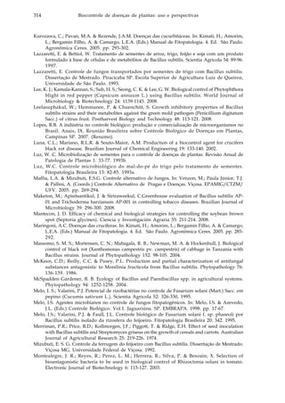 314 Biocontrole de doenças de plantas: uso e perspectivas
Kurozawa, C.; Pavan, M.A. & Rezende, J.A.M. Doenças das cucurbitáceas. In: Kimati, H.; Amorim,
L.; Bergamin Filho, A. & Camargo, L.E.A. (Eds.) Manual de Fitopatologia. 4. Ed. São Paulo.
Agronômica Ceres. 2005. pp. 293-302.
Lazzaretti, E. & Bettiol, W. Tratamento de sementes de arroz, trigo, feijão e soja com um produto
formulado à base de células e de metabólitos de Bacillus subtilis. Scientia Agricola 54: 89-96.
1997.
Lazzaretti, E. Controle de fungos transportados por sementes de trigo com Bacillus subtilis.
Dissertação de Mestrado. Piracicaba SP. Escola Superior de Agricultura Luiz de Queiroz,
Universidade de São Paulo. 1993.
Lee, K. J.; Kamala-Kannan, S.; Sub, H. S.; Seong, C. K. & Lee, G. W. Biological control of Phytophthora
blight in red pepper (Capsicum annuum L.) using Bacillus subtilis. World Journal of
Microbiology & Biotechnology 24: 1139-1145. 2008.
Leelasuphakul, W.; Hemmanee, P. & Chuenchitt, S. Growth inhibitory properties of Bacillus
subtilis strains and their metabolites against the green mold pathogen (Penicillium digitatum
Sacc.) of citrus fruit. Postharvest Biology and Technology 48: 113-121. 2008.
Lopes, R.B. A indústria no controle biológico: produção e comercialização de microorganismos no
Brasil. Anais, IX. Reunião Brasileira sobre Controle Biológico de Doenças em Plantas,
Campinas SP. 2007. (Resumo).
Luna, C.L.; Mariano, R.L.R. & Souto-Maior, A.M. Production of a biocontrol agent for crucifers
black rot disease. Brazilian Journal of Chemical Engineering 19: 133-140. 2002.
Luz, W. C. Microbiolização de sementes para o controle de doenças de plantas. Revisão Anual de
Patologia de Plantas 1: 33-77. 1993b.
Luz, W.C. Controle microbiológico do mal-do-pé do trigo pelo tratamento de sementes.
Fitopatologia Brasileira 13: 82-85. 1993a.
Maffia, L.A. & Mizubuti, E.S.G. Controle alternativo de fungos. In: Venzon, M.; Paula Júnior, T.J.
& Pallini, A. (Coords.) Controle Alternativo de Pragas e Doenças. Viçosa. EPAMIG/CTZM/
UFV. 2005. pp. 269-294.
Maketon, M.; Apisitsantikul, J. & Siriraweekul, C.Greenhouse evaluation of Bacillus subtilis AP-
01 and Trichoderma harzianum AP-001 in controlling tobacco diseases. Brazilian Journal of
Microbiology 39: 296-300. 2008.
Mantecon, J. D. Efficacy of chemical and biological strategies for controlling the soybean brown
spot (Septoria glycines). Ciencia y Investigación Agraria 35: 211-214. 2008.
Maringoni, A.C. Doenças das crucíferas. In: Kimati, H.; Amorim, L.; Bergamin Filho, A. & Camargo,
L.E.A. (Eds.) Manual de Fitopatologia. 4. Ed. São Paulo. Agronômica Ceres. 2005. pp. 285-
292.
Massomo, S. M. S.; Mortensen, C. N.; Mabagala, R. B.; Newman, M. A. & Hockenhull, J. Biological
control of black rot (Xanthomonas campestris pv. campestris) of cabbage in Tanzania with
Bacillus strains. Journal of Phytopathology 152: 98-105. 2004.
McKeen, C.D.; Reilly, C.C. & Pusey, P.L. Production and partial characterization of antifungal
substances antagonistic to Monilinia fructicola from Bacillus subtilis. Phytopathology 76:
136-139. 1986.
McSpadden Gardener, B. B. Ecology of Bacillus and Paenibacillus spp. in agricultural systems.
Phytopathology 94: 1252-1258. 2004.
Melo, I. S.; Valarini, P.J. Potencial de rizobactérias no controle de Fusarium solani (Mart.) Sacc. em
pepino (Cucumis sativum L.). Scientia Agricola 52: 326-330, 1995.
Melo, I.S. Agentes microbianos no controle de fungos fitopatogênicos. In: Melo, I.S. & Azevedo,
J.L. (Eds.) Controle Biológico. Vol.1. Jaguariúna. SP. EMBRAPA. 1998. pp. 17-67.
Melo, I.S.; Valarini, P.J. & Faull, J.L. Controle biológico de Fusarium solani f. sp. phaseoli por
Bacillus subtilis isolado da rizosfera do feijoeiro. Fitopatologia Brasileira 20: 342. 1995.
Merriman, P.R.; Price, R.D.; Kollmorgen, J.F.; Piggott, T. & Ridge, E.H. Effect of seed inoculation
with Bacillus subtilis and Streptomyces griseus on the growth of cereals and carrots. Australian
Journal of Agricultural Research 25: 219-226. 1974.
Mizubuti, E. S. G. Controle da ferrugem do feijoeiro com Bacillus subtilis. Dissertação de Mestrado.
Viçosa MG. Universidade Federal de Viçosa. 1992.
Montealegre, J. R.; Reyes, R.; Perez, L. M.; Herrera, R.; Silva, P. & Besoain, X. Selection of
bioantagonistic bacteria to be used in biological control of Rhizoctonia solani in tomato.
Electronic Journal of Biotechnology 6: 115-127. 2003.
 