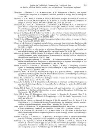315Análise da Viabilidade Comercial de Produtos à Base
de Bacillus subtilis e Bacillus pumilus para o Controle de Fitopatógenos no Brasil
Monteiro, L.; Mariano R. D. R. & Souto-Maior, A. M. Antagonism of Bacillus spp. against
Xanthomonas campestris pv. campestris. Brazilian Archives of Biology and Technology 48:
23-29. 2005.
Morandi, M. A. B.; Bettiol,W. & Ghini, R. Situação do controle biológico de doenças de plantas no
Brasil. In: Venzon, M.; Paula Júnior, T.J. & Pallini, A. (Coords.) Controle Alternativo de
Pragas e Doenças. Viçosa. EPAMIG/CTZM/UFV. 2005. pp. 247-268.
Nakkeeran, S.; Kavitha, K.; Chandrasekar, G.; Renukadevi, P. & Fernando, W. G. D. Induction of
plant defence compounds by Pseudomonas chlororaphis PA23 and Bacillus subtilis BSCBE4
in controlling damping-off of hot pepper caused by Pythium aphanidermatum. Biocontrol
Science and Technology 16: 403-416. 2006.
Nesci, A. V.; Bluma, R.V. & Etcheverry, M. G. In vitro selection of maize rhizobacteria to study
potential biological control of Aspergillus section Flavi and aflatoxin production. European
Journal of Plant Pathology 113: 159-171. 2005.
Nofal, M. A. & Haggag, W.M. Integrated management of powdery mildew of mango in Egypt.
Crop Protection 25: 480-486. 2006.
Obagwu, J. & Korsten, L. Integrated control of citrus green and blue molds using Bacillus subtilis
in combination with sodium bicarbonate or hot water. Postharvest Biology and Technology
28: 187-194. 2003.
Okigbo, R. N. Mycoflora of tuber surface of white yam (Dioscorea rotundata poir) and postharvest
control of pathogens with Bacillus subtilis. Mycopathologia 156: 81-85. 2003.
Oliveira, A.; Santos, M.H.M.; Silveira, E.B.; Gomes, A.M.A. & Mariano, R.L.R. Biocontrole da
mancha-aquosa do melão pelo tratamento de sementes com bactérias epifíticas e endofíticas.
Horticultura Brasileira 24: 373-377. 2006.
Pengnoo, A.; Kusongwiriyawong, C.; Nilratana, L. & Kanjanamaneesathian, M. Greenhouse and
field trials of the bacterial antagonists in pellet formulations to suppress sheath blight of rice
caused by Rhizoctonia solani. Biocontrol 45: 245-256. 2000.
Pertot, I.; Zasso, R.; Amsalem, L.; Baldessari, M.; Angeli, G. & Elad, Y. Integrating biocontrol
agents in strawberry powdery mildew control strategies in high tunnel growing systems.
Crop Protection 27: 622-631. 2008.
Pomella, A.W.V. A utilização do controle biológico para grandes culturas – a experiência do
grupo Sementes Farroupilha. Anais, IX. Reunião Brasileira sobre Controle Biológico de Doenças
em Plantas, Campinas SP. 2007. (Resumo).
Pusey, P.L. & Wilson, C.L. Postharvest biological control of stone fruit brown rot by Bacillus
subtilis. Plant Disease 68: 753-756. 1984.
Reddy, K. R.; Reddy, C. S. & Muralidharan, K. Potential of botanicals and biocontrol agents on
growth and aflatoxin production by Aspergillus flavus infecting rice grains. Food Control 20:
173-178. 2009.
Reedy, M.S. & Rahe, J.E. Growth effects associated with seed bacterization not correlated with
populations of Bacillus subtilis inoculant in onion seedling rhizospheres. Soil Biology and
Biochemistry 21: 373-378. 1989.
Reis, E.M. & Casa, R.T. Doenças do trigo. In: Kimati, H.; Amorim, L.; Bergamin Filho, A. &
Camargo, L.E.A. (Eds.) Manual de Fitopatologia. 4. Ed. São Paulo. Agronômica Ceres.
2005. pp. 631-638.
Romero, D.; de Vicente, A.; Zeriouh, H.; Cazorla, F. M.; Fernandez-Ortuno, D.; Tores, J. A. &
Perez-Garcia, A. Evaluation of biological control agents for managing cucurbit powdery
mildew on greenhouse-grown melon. Plant Pathology 56: 976-986. 2007.
Sales Júnior, R. & Menezes, J.B. Mapeamento das Doenças Fúngicas, Bacterianas e Viróticas do
Cultivo do Melão no Estado do RN. Mossoró. UFERSA. 2001. (Relatório Técnico).
Santos, E.R.; Gouveia, E.R.; Mariano, R.L.R. & Souto-Maior, A.M. Biocontrol of bacterial fruit
blotch of melon by bioactive compounds produced by Bacillus spp. Summa Phytopathologica
32: 376-378. 2006.
Scherm, H.; Ngugi, H.K.; Savelle, A. T. & Edwards, J. R.Biological control of infection of blueberry
flowers caused by Monilinia vaccinii-corymbosi. Biological Control 29: 199-206. 2004.
Schmidt, C. S.; Agostini, F.; Simon, A. M.; Whyte, J.; Townend, J.; Leifert, C.; Killham, K. &
Mullins, C. Influence of soil type and pH on the colonisation of sugar beet seedlings by
antagonistic Pseudomonas and Bacillus strains, and on their control of Pythium damping-
off. European Journal of Plant Pathology 110: 1025-1046. 2004.
 