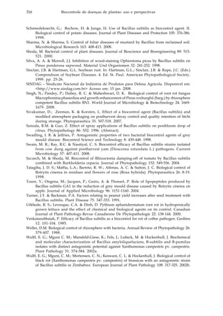 316 Biocontrole de doenças de plantas: uso e perspectivas
Schmiedeknecht, G.; Bochow, H. & Junge, H. Use of Bacillus subtilis as biocontrol agent. II.
Biological control of potato diseases. Journal of Plant Diseases and Protection 105: 376-386.
1998.
Sharma, N. & Sharma, S. Control of foliar diseases of mustard by Bacillus from reclaimed soil.
Microbiological Research 163: 408-413. 2008.
Shoda, M. Bacterial control of plant diseases. Journal of Bioscience and Bioengineering 89: 515-
521. 2000.
Silva, A. A. & Morrell, J.J. Inhibition of wood-staining Ophiostoma picea by Bacillus subtilis on
Pinus ponderosa sapwood. Material Und Organismen 32: 241-252. 1998.
Sinclair, J.B. & Hartman, G.L. Soybean rust. In: Hartman, G.L.; Sinclair, J.B. & Rupe, J.C. (Eds.)
Compendium of Soybean Diseases. 4. Ed. St. Paul. American Phytopathological Society.
1999. pp. 25-26.
SINDAG – Sindicato Nacional da Indústria de Produtos para Defesa Agrícola. Disponível em:
<http://www.sindag.com.br> Acesso em: 15 jan. 2008.
Singh, N.; Pandey, P.; Dubey, R. C. & Maheshwari, D. K. Biological control of root rot fungus
Macrophomina phaseolina and growth enhancement of Pinus roxburghii (Sarg.) by rhizosphere
competent Bacillus subtilis BN1. World Journal of Microbiology & Biotechnology 24: 1669-
1679. 2008.
Sivakumar, D.; Zeeman, K. & Korsten, L. Effect of a biocontrol agent (Bacillus subtilis) and
modified atmosphere packaging on postharvest decay control and quality retention of litchi
during storage. Phytoparasitica 35: 507-518. 2007.
Sonoda, R.M. & Guo, Z. Effect of spray applications of Bacillus subtilis on postbloom drop of
citrus. Phytopathology 86: S52. 1996. (Abstract).
Swadling, I. R. & Jeffries, P. Antagonistic properties of two bacterial biocontrol agents of grey
mould disease. Biocontrol Science and Technology 8: 439-448. 1998.
Swain, M. R.; Ray, R.C. & Nautiyal, C. S. Biocontrol efficacy of Bacillus subtilis strains isolated
from cow dung against postharvest yam (Dioscorea rotundata L.) pathogens. Current
Microbiology 57: 407-411. 2008.
Szczech, M. & Shoda, M. Biocontrol of Rhizoctonia damping-off of tomato by Bacillus subtilis
combined with Burkholderia cepacia. Journal of Phytopathology 152: 549-556. 2004.
Tatagiba, J. D. S.; Maffia, L.A.; Barreto, R. W.; Alfenas, A. C. & Sutton, J. C. Biological control of
Botrytis cinerea in residues and flowers of rose (Rosa hybrida). Phytoparasitica 26: 8-19.
1998.
Toure, Y.; Ongena, M.; Jacques, P.; Guiro, A. & Thonart, P. Role of lipopeptides produced by
Bacillus subtilis GA1 in the reduction of grey mould disease caused by Botrytis cinerea on
apple. Journal of Applied Microbiology 96: 1151-1160. 2004.
Turner, J.T. & Backman, P.A. Factors relating to peanut yield increases after seed treatment with
Bacillus subtilis. Plant Disease 75: 347-353. 1991.
Utkhede, R. S.; Levesque, C.A. & Dinh, D. Pythium aphanidermatum root rot in hydroponically
grown lettuce and the effect of chemical and biological agents on its control. Canadian
Journal of Plant Pathology-Revue Canadienne De Phytopathologie 22: 138-144. 2000.
Venkatasubbaiah, P. Efficacy of Bacillus subtilis as a biocontrol for rot of coffee pathogen. Geobios
12: 101-104. 1985.
Weller, D.M. Biological control of rhizosphere with bacteria. Annual Review of Phytopathology 26:
379-407. 1988.
Wulff, E. G.; Mguni C. M.; Mansfeld-Giese, K.; Fels, J.; Lubeck, M. & Hockenhull, J. Biochemical
and molecular characterization of Bacillus amyloliquefaciens, B-subtilis and B-pumilus
isolates with distinct antagonistic potential against Xanthomonas campestris pv. campestris.
Plant Pathology 51: 574-584. 2002a.
Wulff, E. G.; Mguni, C. M.; Mortensen, C. N.; Keswani, C. L. & Hockenhull, J. Biological control of
black rot (Xanthomonas campestris pv. campestris) of brassicas with an antagonistic strain
of Bacillus subtilis in Zimbabwe. European Journal of Plant Pathology 108: 317-325. 2002b.
 